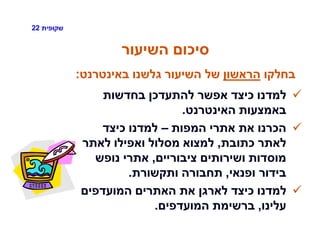 ‫שקופית‬22
‫השיעור‬ ‫סיכום‬
‫בחדשות‬ ‫להתעדכן‬ ‫אפשר‬ ‫כיצד‬ ‫למדנו‬
‫האינטרנט‬ ‫באמצעות‬.
‫המפות‬ ‫אתרי‬ ‫את‬ ‫הכרנו‬–‫כיצד‬ ‫למדנו‬
‫כתובת‬ ‫לאתר‬,‫לאתר‬ ‫ואפילו‬ ‫מסלול‬ ‫למצוא‬
‫ציבוריים‬ ‫ושירותים‬ ‫מוסדות‬,‫נופש‬ ‫אתרי‬
‫ופנאי‬ ‫בידור‬,‫ותקשורת‬ ‫תחבורה‬.
‫המועדפים‬ ‫האתרים‬ ‫את‬ ‫לארגן‬ ‫כיצד‬ ‫למדנו‬
‫עלינו‬,‫המועדפים‬ ‫ברשימת‬.
‫בחלקו‬‫הראשון‬‫באינטרנט‬ ‫גלשנו‬ ‫השיעור‬ ‫של‬:
 