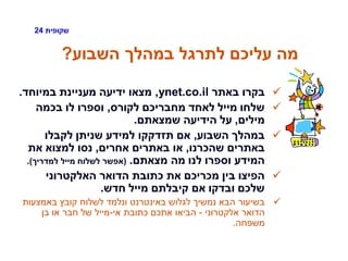 ‫שקופית‬24
‫השבוע‬ ‫במהלך‬ ‫לתרגל‬ ‫עליכם‬ ‫מה‬?
‫באתר‬ ‫בקרו‬ynet.co.il,‫במיוחד‬ ‫מעניינת‬ ‫ידיעה‬ ‫מצאו‬.
‫לקורס‬ ‫מחבריכם‬ ‫לאחד‬ ‫מייל‬ ‫שלחו‬,‫בכמה‬ ‫לו‬ ‫וספרו‬
‫מילים‬,‫שמצאתם‬ ‫הידיעה‬ ‫על‬.
‫השבוע‬ ‫במהלך‬,‫לקבלו‬ ‫שניתן‬ ‫למידע‬ ‫תזדקקו‬ ‫אם‬
‫שהכרנו‬ ‫באתרים‬,‫אחרים‬ ‫באתרים‬ ‫או‬,‫את‬ ‫למצוא‬ ‫נסו‬
‫מצאתם‬ ‫מה‬ ‫לנו‬ ‫וספרו‬ ‫המידע‬.(‫למדריך‬ ‫מייל‬ ‫לשלוח‬ ‫אפשר‬.)
‫האלקטרוני‬ ‫הדואר‬ ‫כתובת‬ ‫את‬ ‫מכריכם‬ ‫בין‬ ‫הפיצו‬
‫חדש‬ ‫מייל‬ ‫קיבלתם‬ ‫אם‬ ‫ובדקו‬ ‫שלכם‬.
‫באמצעות‬ ‫קובץ‬ ‫לשלוח‬ ‫ונלמד‬ ‫באינטרנט‬ ‫לגלוש‬ ‫נמשיך‬ ‫הבא‬ ‫בשיעור‬
‫אלקטרוני‬ ‫הדואר‬-‫אי‬ ‫כתובת‬ ‫אתכם‬ ‫הביאו‬-‫בן‬ ‫או‬ ‫חבר‬ ‫של‬ ‫מייל‬
‫משפחה‬.
 