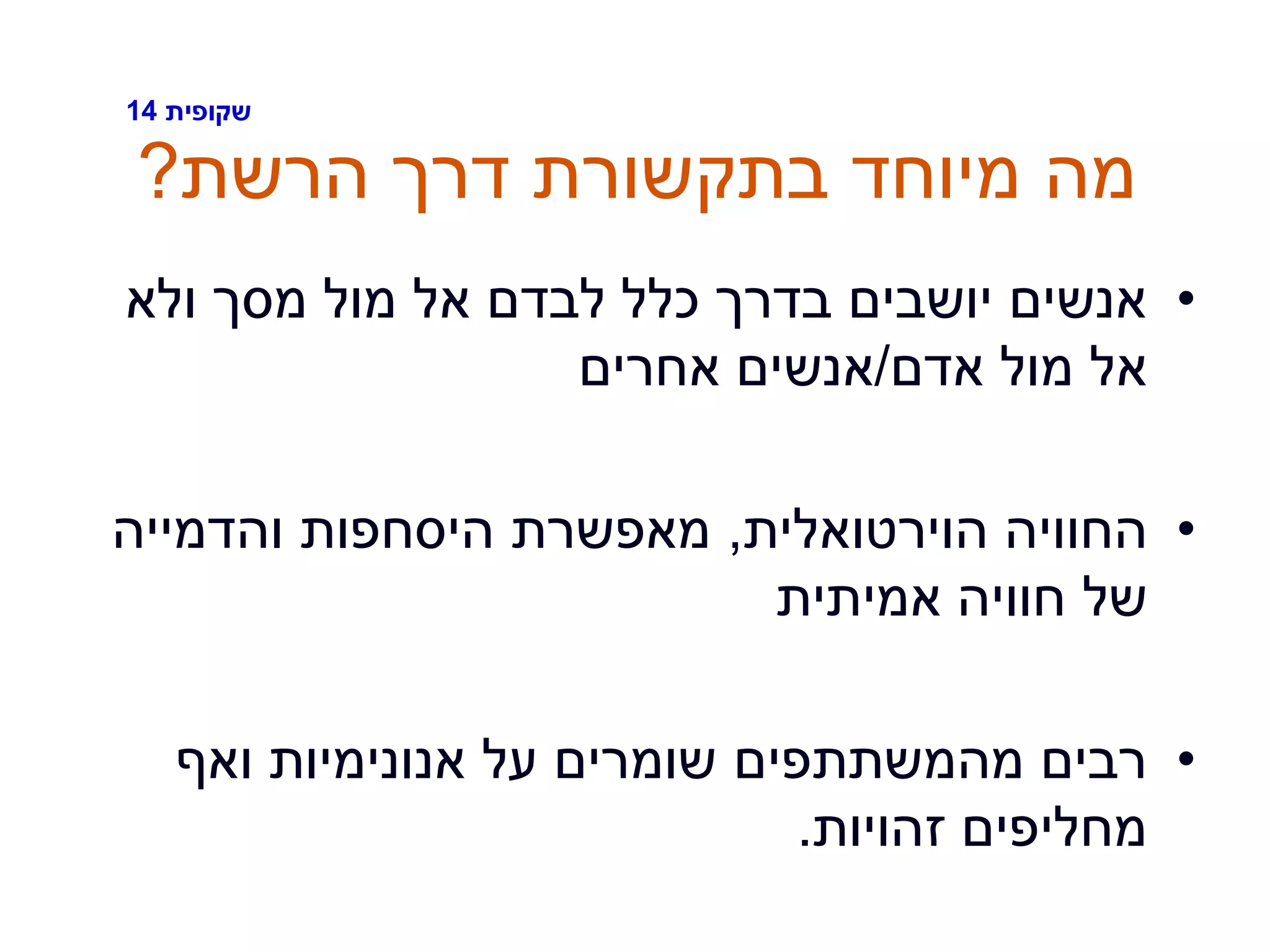 ‫שקופית‬14
‫הרשת‬ ‫דרך‬ ‫בתקשורת‬ ‫מיוחד‬ ‫מה‬?
•‫ולא‬ ‫מסך‬ ‫מול‬ ‫אל‬ ‫לבדם‬ ‫כלל‬ ‫בדרך‬ ‫יושבים‬ ‫אנשים‬
‫אדם‬ ‫מול‬ ‫אל‬/‫אחרים‬ ‫אנשים‬
•‫הוירטואלית‬ ‫החוויה‬,‫והדמייה‬ ‫היסחפות‬ ‫מאפשרת‬
‫אמיתית‬ ‫חוויה‬ ‫של‬
•‫ואף‬ ‫אנונימיות‬ ‫על‬ ‫שומרים‬ ‫מהמשתתפים‬ ‫רבים‬
‫זהויות‬ ‫מחליפים‬.
 