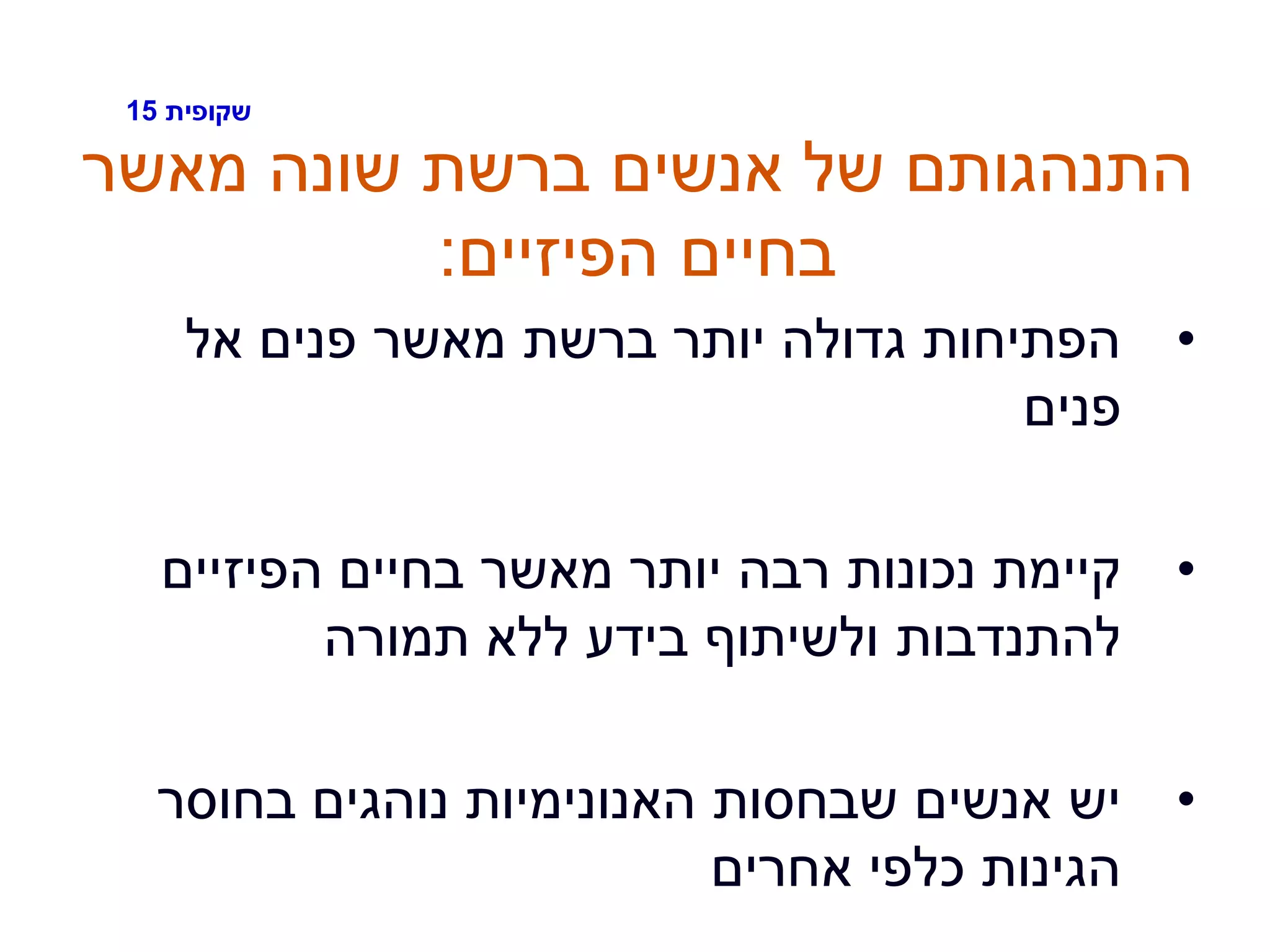 ‫שקופית‬15
‫מאשר‬ ‫שונה‬ ‫ברשת‬ ‫אנשים‬ ‫של‬ ‫התנהגותם‬
‫הפיזיים‬ ‫בחיים‬:
•‫אל‬ ‫פנים‬ ‫מאשר‬ ‫ברשת‬ ‫יותר‬ ‫גדולה‬ ‫הפתיחות‬
‫פנים‬
•‫הפיזיים‬ ‫בחיים‬ ‫מאשר‬ ‫יותר‬ ‫רבה‬ ‫נכונות‬ ‫קיימת‬
‫תמורה‬ ‫ללא‬ ‫בידע‬ ‫ולשיתוף‬ ‫להתנדבות‬
•‫בחוסר‬ ‫נוהגים‬ ‫האנונימיות‬ ‫שבחסות‬ ‫אנשים‬ ‫יש‬
‫אחרים‬ ‫כלפי‬ ‫הגינות‬
 