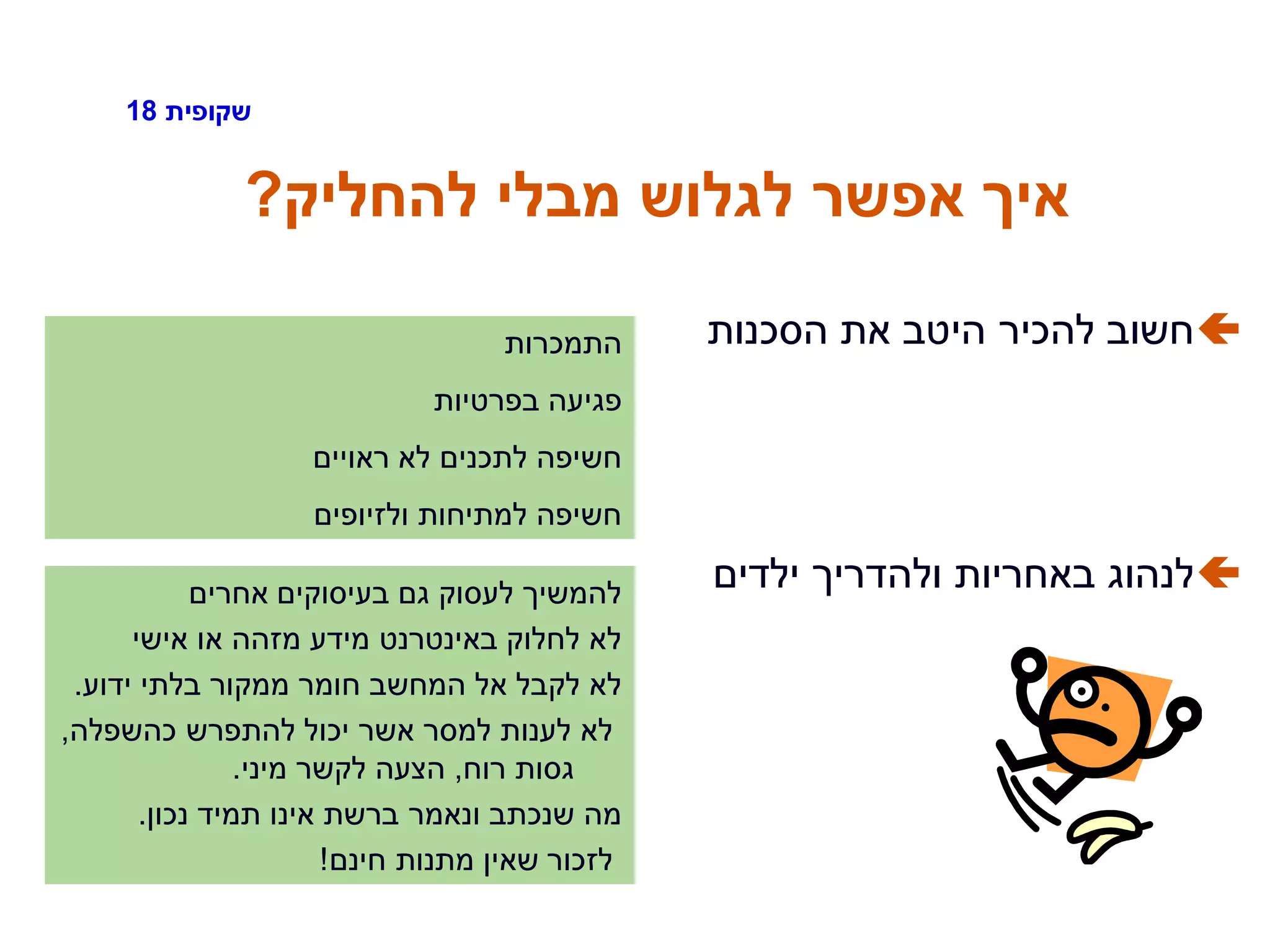 ‫שקופית‬18
‫להחליק‬ ‫מבלי‬ ‫לגלוש‬ ‫אפשר‬ ‫איך‬?
‫הסכנות‬ ‫את‬ ‫היטב‬ ‫להכיר‬ ‫חשוב‬
‫ילדים‬ ‫ולהדריך‬ ‫באחריות‬ ‫לנהוג‬
‫התמכרות‬
‫בפרטיות‬ ‫פגיעה‬
‫ראויים‬ ‫לא‬ ‫לתכנים‬ ‫חשיפה‬
‫ולזיופים‬ ‫למתיחות‬ ‫חשיפה‬
‫אחרים‬ ‫בעיסוקים‬ ‫גם‬ ‫לעסוק‬ ‫להמשיך‬
‫אישי‬ ‫או‬ ‫מזהה‬ ‫מידע‬ ‫באינטרנט‬ ‫לחלוק‬ ‫לא‬
‫ידוע‬ ‫בלתי‬ ‫ממקור‬ ‫חומר‬ ‫המחשב‬ ‫אל‬ ‫לקבל‬ ‫לא‬.
‫כהשפלה‬ ‫להתפרש‬ ‫יכול‬ ‫אשר‬ ‫למסר‬ ‫לענות‬ ‫לא‬,
‫רוח‬ ‫גסות‬,‫מיני‬ ‫לקשר‬ ‫הצעה‬.
‫נכון‬ ‫תמיד‬ ‫אינו‬ ‫ברשת‬ ‫ונאמר‬ ‫שנכתב‬ ‫מה‬.
‫חינם‬ ‫מתנות‬ ‫שאין‬ ‫לזכור‬!
 