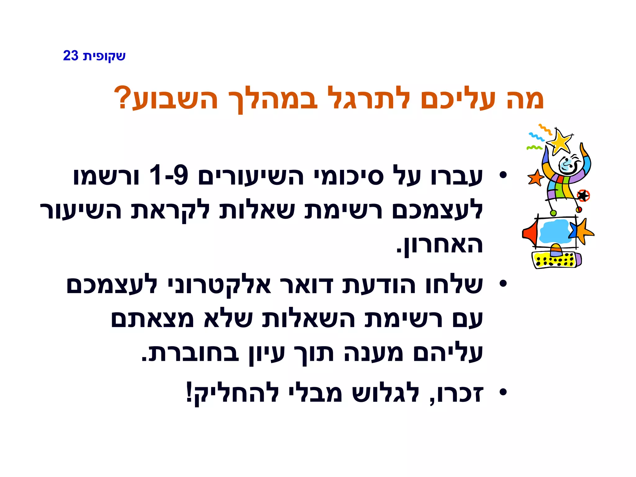 ‫שקופית‬23
‫השבוע‬ ‫במהלך‬ ‫לתרגל‬ ‫עליכם‬ ‫מה‬?
•‫השיעורים‬ ‫סיכומי‬ ‫על‬ ‫עברו‬1-9‫ורשמו‬
‫השיעור‬ ‫לקראת‬ ‫שאלות‬ ‫רשימת‬ ‫לעצמכם‬
‫האחרון‬.
•‫לעצמכם‬ ‫אלקטרוני‬ ‫דואר‬ ‫הודעת‬ ‫שלחו‬
‫מצאתם‬ ‫שלא‬ ‫השאלות‬ ‫רשימת‬ ‫עם‬
‫בחוברת‬ ‫עיון‬ ‫תוך‬ ‫מענה‬ ‫עליהם‬.
•‫זכרו‬,‫להחליק‬ ‫מבלי‬ ‫לגלוש‬!
 