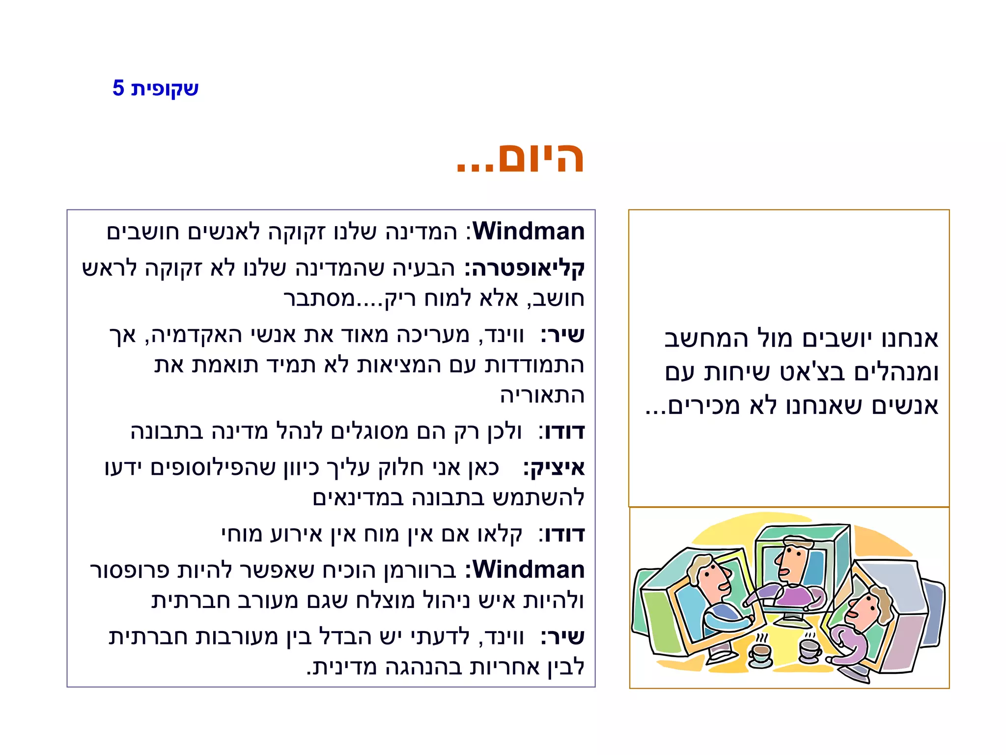‫שקופית‬5
‫היום‬...
Windman:‫חושבים‬ ‫לאנשים‬ ‫זקוקה‬ ‫שלנו‬ ‫המדינה‬
‫קליאופטרה‬:‫לראש‬ ‫זקוקה‬ ‫לא‬ ‫שלנו‬ ‫שהמדינה‬ ‫הבעיה‬
‫חושב‬,‫ריק‬ ‫למוח‬ ‫אלא‬....‫מסתבר‬
‫שיר‬:‫ווינד‬,‫האקדמיה‬ ‫אנשי‬ ‫את‬ ‫מאוד‬ ‫מעריכה‬,‫אך‬
‫את‬ ‫תואמת‬ ‫תמיד‬ ‫לא‬ ‫המציאות‬ ‫עם‬ ‫התמודדות‬
‫התאוריה‬
‫דודו‬:‫בתבונה‬ ‫מדינה‬ ‫לנהל‬ ‫מסוגלים‬ ‫הם‬ ‫רק‬ ‫ולכן‬
‫איציק‬:‫ידעו‬ ‫שהפילוסופים‬ ‫כיוון‬ ‫עליך‬ ‫חלוק‬ ‫אני‬ ‫כאן‬
‫במדינאים‬ ‫בתבונה‬ ‫להשתמש‬
‫דודו‬:‫מוחי‬ ‫אירוע‬ ‫אין‬ ‫מוח‬ ‫אין‬ ‫אם‬ ‫קלאו‬
Windman:‫פרופסור‬ ‫להיות‬ ‫שאפשר‬ ‫הוכיח‬ ‫ברוורמן‬
‫חברתית‬ ‫מעורב‬ ‫שגם‬ ‫מוצלח‬ ‫ניהול‬ ‫איש‬ ‫ולהיות‬
‫שיר‬:‫ווינד‬,‫חברתית‬ ‫מעורבות‬ ‫בין‬ ‫הבדל‬ ‫יש‬ ‫לדעתי‬
‫מדינית‬ ‫בהנהגה‬ ‫אחריות‬ ‫לבין‬.
‫המחשב‬ ‫מול‬ ‫יושבים‬ ‫אנחנו‬
‫בצ‬ ‫ומנהלים‬'‫עם‬ ‫שיחות‬ ‫אט‬
‫מכירים‬ ‫לא‬ ‫שאנחנו‬ ‫אנשים‬...
 