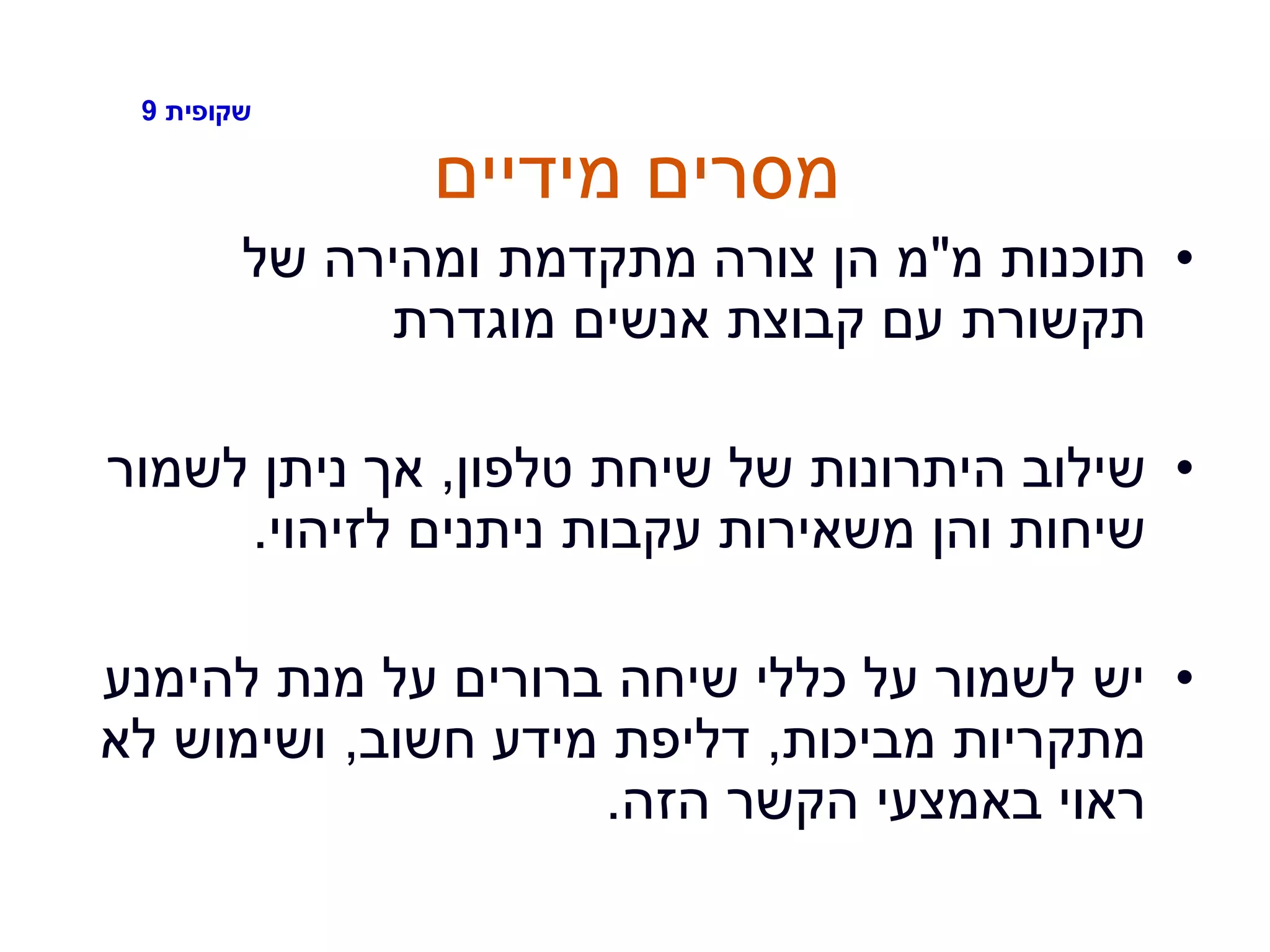 ‫שקופית‬9
‫מידיים‬ ‫מסרים‬
•‫מ‬ ‫תוכנות‬"‫של‬ ‫ומהירה‬ ‫מתקדמת‬ ‫צורה‬ ‫הן‬ ‫מ‬
‫מוגדרת‬ ‫אנשים‬ ‫קבוצת‬ ‫עם‬ ‫תקשורת‬
•‫טלפון‬ ‫שיחת‬ ‫של‬ ‫היתרונות‬ ‫שילוב‬,‫לשמור‬ ‫ניתן‬ ‫אך‬
‫לזיהוי‬ ‫ניתנים‬ ‫עקבות‬ ‫משאירות‬ ‫והן‬ ‫שיחות‬.
•‫להימנע‬ ‫מנת‬ ‫על‬ ‫ברורים‬ ‫שיחה‬ ‫כללי‬ ‫על‬ ‫לשמור‬ ‫יש‬
‫מביכות‬ ‫מתקריות‬,‫חשוב‬ ‫מידע‬ ‫דליפת‬,‫לא‬ ‫ושימוש‬
‫הזה‬ ‫הקשר‬ ‫באמצעי‬ ‫ראוי‬.
 