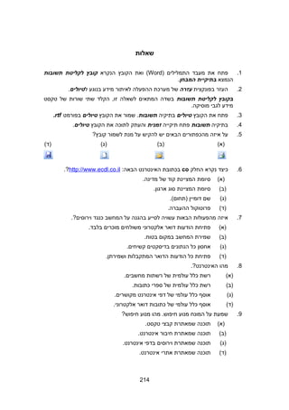 ‫שאלות‬
1.‫פתח‬‫את‬‫מעבד‬‫התמלילים‬)Word‫ואת‬ (‫הקובץ‬‫הנקרא‬‫קובץ‬‫לקליטת‬‫תשובות‬
‫הנמצא‬‫בתיקיית‬‫המבחן‬.
2.‫העזר‬‫בפונקצית‬‫עזרה‬‫של‬‫מערכת‬‫ההפעלה‬‫לאיתור‬‫מידע‬‫בנוגע‬‫ל‬‫טיולים‬.
‫בקובץ‬‫לקליטת‬‫תשובות‬‫בשדה‬‫המתאים‬‫לשאלה‬‫הקלד‬ ,‫זו‬‫שתי‬‫שורות‬‫של‬‫טקסט‬
‫מידע‬‫לגבי‬.‫מוסיקה‬
3.‫פתח‬‫את‬‫הקובץ‬‫טיולים‬‫בתיקיה‬‫תשובות‬‫שמור‬ .‫את‬‫הקובץ‬‫טיולים‬‫בפורמט‬rtf.
4.‫בתיקיה‬‫תשובות‬‫פתח‬‫תיקייה‬‫זמנית‬‫והעתק‬‫לתוכה‬‫את‬‫הקובץ‬‫טיולים‬.
5.‫על‬‫איזה‬‫מהכפתורים‬‫הבאים‬‫יש‬‫להקיש‬‫על‬‫מנת‬‫לשמור‬?‫קובץ‬
(‫)א‬(‫)ב‬(‫)ג‬(‫)ד‬
6.‫כיצד‬‫נקרא‬‫החלק‬co‫בכתובת‬‫האינטרנט‬:‫הבאה‬http://www.ecdl.co.il.?
(‫)א‬‫סיומת‬‫המציינת‬‫קוד‬‫של‬.‫מדינה‬
(‫)ב‬‫סיומת‬‫המציינת‬‫סוג‬.‫ארגון‬
(‫)ג‬‫שם‬‫דומיין‬.(‫)תחום‬
(‫)ד‬‫פרוטוקול‬.‫ההעברה‬
7.‫איזה‬‫מהפעולות‬‫הבאות‬‫עשויה‬‫לסייע‬‫בהגנה‬‫על‬‫המחשב‬‫כנגד‬.?‫וירוסים‬
(‫)א‬‫פתיחת‬‫הודעות‬‫דואר‬‫אלקטרוני‬‫משולחים‬‫מוכרים‬.‫בלבד‬
(‫)ב‬‫שמירת‬‫המחשב‬‫במקום‬.‫בטוח‬
(‫)ג‬‫אחסון‬‫כל‬‫הנתונים‬‫בדיסקטים‬.‫קשיחים‬
(‫)ד‬‫פתיחת‬‫כל‬‫הודעות‬‫הדואר‬‫המתקבלות‬.‫ושמירתן‬
8.‫מהו‬.?‫האינטרנט‬
(‫)א‬‫רשת‬‫כלל‬‫עולמית‬‫של‬‫רשתות‬.‫מחשבים‬
(‫)ב‬‫רשת‬‫כלל‬‫עולמית‬‫של‬‫ספרי‬.‫כתובות‬
(‫)ג‬‫אוסף‬‫כלל‬‫עולמי‬‫של‬‫דפי‬‫אינטרנט‬.‫מקושרים‬
(‫)ד‬‫אוסף‬‫כלל‬‫עולמי‬‫של‬‫כתובות‬‫דואר‬.‫אלקטרוני‬
9.‫שמעת‬‫על‬‫המונח‬‫מנוע‬‫מהו‬ .‫חיפוש‬‫מנוע‬?‫חיפוש‬
(‫)א‬‫תוכנה‬‫שמאתרת‬‫קבצי‬.‫טקסט‬
(‫)ב‬‫תוכנה‬‫שמאתרת‬‫חיבור‬.‫אינטרנט‬
(‫)ג‬‫תוכנה‬‫שמאתרת‬‫וירוסים‬‫בדפי‬.‫אינטרנט‬
(‫)ד‬‫תוכנה‬‫שמאתרת‬‫אתרי‬.‫אינטרנט‬
214
 
