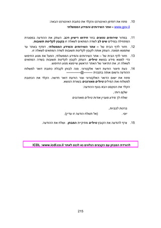 10.‫פתח‬‫את‬‫דפדפן‬‫האינטרנט‬‫והקלד‬‫את‬‫כתובת‬‫האינטרנט‬:‫הבאה‬
www.gov.il‫אתר‬ –‫השירותים‬‫והמידע‬‫הממשלתי‬
11.‫במדור‬‫שירותים‬‫נפוצים‬‫בחר‬‫חידוש‬‫רישיון‬‫רכב‬‫העתק‬ .‫את‬‫ההודעה‬‫במסגרת‬
‫המתחילה‬‫במילים‬‫שים‬‫לב‬‫לשדה‬‫המתאים‬‫לשאלה‬‫זו‬‫בקובץ‬‫לקליטת‬‫תשובות‬.
12.‫חזור‬‫לדף‬‫הבית‬‫של‬–‫אתר‬‫השירותים‬‫והמידע‬‫הממשלתי‬‫דפדף‬ ,‫באתר‬‫עד‬
‫שתמצא‬‫העתק‬ .‫תמונה‬‫אותה‬‫לקובץ‬‫לקליטת‬‫תשובות‬‫לשדה‬‫המתאים‬‫לשאלה‬.‫זו‬
13.‫חזור‬‫לדף‬‫הבית‬‫של‬–‫אתר‬‫השירותים‬‫והמידע‬‫הפעל‬ ,‫הממשלתי‬‫את‬‫מנוע‬‫החיפוש‬
‫כדי‬‫למצוא‬‫מידע‬‫בנושא‬‫טיולים‬‫העתק‬ .‫לקובץ‬‫לקליטת‬‫תשובות‬‫בשדה‬‫המתאים‬
‫לשאלה‬‫את‬ ,‫זו‬‫התיאור‬‫של‬‫האתר‬‫הראשון‬‫שיימצא‬‫מנוע‬.‫החיפוש‬
14.‫כעת‬‫תיצור‬‫הודעת‬‫דואר‬‫פנה‬ .‫אלקטרוני‬‫לבוחן‬‫לקבלת‬‫כתובת‬‫דואר‬‫למשלוח‬
‫ההודעה‬‫ורשום‬‫אותה‬‫בתבנית‬-------------@--------
‫פתח‬‫את‬‫ישום‬‫הדואר‬‫האלקטרוני‬‫וצור‬‫הודעת‬‫דואר‬‫הקלד‬ .‫חדשה‬‫את‬‫הכתובת‬
‫למשלוח‬‫ואת‬‫המילים‬‫טיולים‬‫מאורגנים‬‫בשורת‬.‫הנושא‬
‫הקלד‬‫את‬‫הטקסט‬‫הבא‬‫בגוף‬:‫ההודעה‬
‫שלןם‬,‫רותי‬
‫שולח‬‫לך‬‫מידע‬‫מעניין‬‫אודות‬‫טיולים‬‫מאורגנים‬
‫ברכות‬,‫לבביות‬
.‫יוסי‬‫)אל‬‫תשלח‬‫הודעה‬‫זו‬.(‫עדיין‬
15.‫צרף‬‫להודעה‬‫את‬‫הקובץ‬‫טיולים‬‫מתיקיית‬‫המבחן‬‫ושלח‬ .‫את‬.‫ההודעה‬
‫להורדת‬‫המבחן‬‫עם‬‫הקבצים‬‫הנלווים‬‫נא‬‫לכנס‬‫לאתר‬ICDL :www.icdl.co.il
215
 