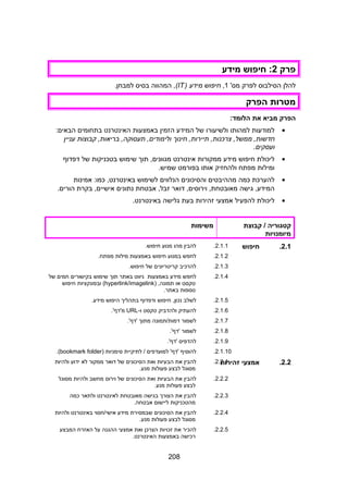 ‫פרק‬2‫חיפוש‬ :‫מידע‬
‫להלן‬‫הסילבוס‬‫לפרק‬'‫מס‬1,‫חיפוש‬‫מידע‬)IT(,‫המהווה‬‫בסיס‬.‫למבחן‬
‫מטרות‬‫הפרק‬
‫הפרק‬‫מביא‬‫את‬:‫הלומד‬
•‫למודעות‬‫למהותו‬‫ולשיעורו‬‫של‬‫המידע‬‫הזמין‬‫באמצעות‬‫האינטרנט‬‫בתחומים‬:‫הבאים‬
‫חינוך‬ ,‫תיירות‬ ,‫צרכנות‬ ,‫ממשל‬ ,‫חדשות‬‫קבוצות‬ ,‫בריאות‬ ,‫תעסוקה‬ ,‫ולימודים‬‫עניין‬
‫ועסקים‬.
•‫ליכולת‬‫חיפוש‬‫מידע‬‫ממקורות‬‫אינטרנט‬‫תוך‬ ,‫מגוונים‬‫שימוש‬‫בטכניקות‬‫של‬‫דפדוף‬
‫ומילות‬‫מפתח‬‫ולהחזיק‬‫אותו‬‫בפורמט‬.‫שמיש‬
•‫להערכת‬‫כמה‬‫מההיבטים‬‫והסיכונים‬‫הנלווים‬‫לשימוש‬‫אמינות‬ :‫כמו‬ ,‫באינטרנט‬
‫גישה‬ ,‫המידע‬‫דוא‬ ,‫וירוסים‬ ,‫מאובטחת‬‫ר‬‫אבטחת‬ ,‫זבל‬‫נתונים‬‫בקרת‬ ,‫אישיים‬.‫הורים‬
•‫ליכולת‬‫להפעיל‬‫אמצעי‬‫זהירות‬‫בעת‬‫גלישה‬.‫באינטרנט‬
2.‫המחשב‬
‫קטגוריה‬‫קבוצת‬ /
‫מיומנויות‬
‫משימות‬
2.1.‫חיפוש‬2.1.1.‫להבין‬‫מהו‬‫מנוע‬.‫חיפוש‬
2.1.2.‫לחפש‬‫במנוע‬‫חיפוש‬‫באמצעות‬‫מילות‬.‫מפתח‬
2.1.3.‫להרכיב‬‫קריטריונים‬‫של‬.‫חיפוש‬
2.1.4.‫לחפש‬‫מידע‬‫באמצעות‬‫ניווט‬‫באתר‬‫תוך‬‫שימוש‬‫בקישורים‬‫חמים‬‫של‬
‫טקסט‬‫או‬) ,‫תמונה‬hyperlink/imagelink(‫ובפונקציות‬‫חיפוש‬
‫נוספות‬.‫באתר‬
2.1.5.‫לשלב‬‫חיפוש‬ ,‫נכון‬‫ודפדוף‬‫בתהליך‬‫היפוש‬.‫מידע‬
2.1.6.‫להעתיק‬‫ולהדביק‬‫טקסט‬-‫ו‬URL.'‫מ'דף‬
2.1.7.‫לשמור‬‫דמות/תמונה‬‫מתוך‬.'‫'דף‬
2.1.8.‫לשמור‬.'‫'דף‬
2.1.9.‫להדפיס‬.'‫'דף‬
2.1.10.‫להוסיף‬‫למועדפים‬ '‫'דף‬‫לתיקיית‬ /‫סימניות‬)bookmark folder.(
2.2.‫אמצעי‬‫זהירות‬2.2.1.‫להבין‬‫את‬‫הבעיות‬‫ואת‬‫הסיכונים‬‫של‬‫דואר‬‫ממקור‬‫לא‬‫ידוע‬‫ולהיות‬
‫מסוגל‬‫לבצע‬‫פעולות‬.‫מנע‬
2.2.2.‫להבין‬‫את‬‫הבעיות‬‫ואת‬‫הסיכונים‬‫של‬‫וירוס‬‫מחשב‬‫ולהיות‬‫מסוגל‬
‫לבצע‬‫פעולות‬.‫מנע‬
2.2.3.‫להבין‬‫את‬‫הצורך‬‫בגישה‬‫מאובטחת‬‫לאינטרנט‬‫ולתאר‬‫כמה‬
‫מהטכניקות‬‫ליישום‬.‫אבטחה‬
2.2.4.‫להבין‬‫את‬‫הסיכונים‬‫שבמסירת‬‫מידע‬‫אישי/חסוי‬‫באינטרנט‬‫ולהיות‬
‫מסוגל‬‫לבצע‬‫פעולות‬.‫מנע‬
2.2.5.‫להכיר‬‫את‬‫זכויות‬‫הצרכן‬‫ואת‬‫אמצעי‬‫ההגנה‬‫על‬‫האזרח‬‫המבצע‬
‫רכישה‬‫באמצעות‬.‫האינטרנט‬
208
 