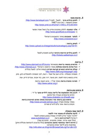 6‫תרבות‬ .‫ופנאי‬
‫לתכנן‬‫טיולים‬‫בכיף‬‫למטייל‬ :‫למשל‬ ,http://www.lametayel.com/
‫יוצאים‬‫לחופשה‬–‫מדריכים‬YNET
http://www.ynet.co.il/home/1,7340,L-413,00.html
‫מלכי‬‫המטבח‬‫לחלוק‬ -‫מתכונים‬‫ומידע‬‫על‬‫בישול‬‫ואפיה‬‫אפשר‬
-‫ב‬http://www.goodfood.co.il/recipes/
‫לפתור‬‫תשבצים‬‫באתר‬‫התשבצים‬‫הישראלי‬
http://www.crossword.co.il/
‫לשחק‬‫ברשת‬:
http://www.upload.co.il/stage/studio/subcategory.asp?id=41
‫לתכנן‬‫בילויים‬‫ורכישת‬‫כרטיסי‬‫קולנוע‬‫ותאטרון‬‫למשל‬
http://tickets.wallashops.co.il/
7‫בריאות‬ .
‫פורומים‬‫בנושאי‬‫בריאות‬‫בסטארמד‬http://www.starmed.co.il/Forums/
‫הכל‬‫אודות‬‫תרופות‬‫ומחלות‬‫באתר‬‫הרפואה‬‫הישראלי‬http://www.infomed.co.il/
‫קבלת‬‫שירותים‬‫רפואיים‬‫וקביעת‬‫תורים‬‫בקופות‬‫חולים‬‫למשל‬‫בכללית‬
http://www.clalit.org.il/asppage1.asp
‫משפחה‬‫מטפלת‬-‫מידע‬‫ויעוץ‬‫של‬‫אשל‬–‫לבני‬ ,‫רעות‬‫משפחה‬‫ולמטפלים‬‫מתן‬ .‫בזקן‬
‫מידע‬‫בנושא‬‫ביטוח‬‫חוק‬ ,‫לאומי‬‫דיור‬ ,‫סיעוד‬‫בתי‬ ,‫מוגן‬‫עובדים‬ ,‫אבות‬.‫ועוד‬ ,‫זרים‬
‫תמיכה‬‫נפשית‬‫ברשת‬‫באתר‬‫סה"ר‬–‫סיוע‬‫הקשה‬‫ברשת‬
http://www.sahar.org.il
8‫שימוש‬ .‫נבון‬‫ברשת‬
‫להבין‬‫את‬‫המשמעות‬‫של‬‫גלישה‬‫נבונה‬‫לילדים‬‫ונוער‬‫על‬‫ידי‬:
‫טיפים‬‫ארגונומים‬‫בעבודה‬‫מול‬‫מחשב‬
http://www.shabaton.co.il/health.asp
‫שימוש‬‫נבון‬‫מהי‬ -‫ברשת‬‫התנהגות‬‫נאותה‬‫ומהם‬‫הסיכונים‬‫ברשת‬
‫באתר‬‫עמותת‬‫אשנ"ב‬http://www.amutat-eshnav.org.il/
‫חכמים‬‫אתר‬ -‫ברשת‬‫גלים‬‫להורים‬‫ומורים‬
9‫לימוד‬ .‫עצמי‬‫והשכלה‬
‫לדעת‬‫שלעולם‬‫לא‬‫מאוחר‬‫מידי‬‫ללמוד‬:
‫*ולהכיר‬‫מאגרי‬‫מידע‬‫ללמידה‬‫עצמית‬‫במגוון‬‫נושאים‬:‫למשל‬
1‫.פורטל‬‫לימודים‬‫חינם‬‫ברשת‬www.autodidact.co.il
‫)כולל‬‫פנאי‬‫מתכונים‬ ,‫שפות‬ ,‫ובידור‬‫תחביבים‬ ,(‫ועוד‬
2‫.יחידות‬‫לימוד‬‫בשימושי‬‫מחשב‬‫ואינטרנט‬‫)כולל‬‫סרטונים‬‫להמחשה-מכללת‬(‫איתן‬
‫בסדנאות‬‫איתן‬‫ללימוד‬‫אופיס‬:‫ואינטרנט‬
http://vlib.eitan.ac.il/cgi-bin/BrowseCats.cgi?a=c&n=23
3
 