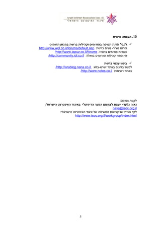 10‫העצמה‬ .‫אישית‬
‫לקבל‬‫ולתת‬‫תמיכה‬‫בפורומים‬‫וקהילות‬‫ברשת‬‫במגוון‬‫תחומים‬
‫פורום‬‫נשים‬ -‫נש"ר‬‫ברשת‬http://www.wol.co.il/forums/default.asp
‫עשרות‬‫פורומים‬-‫בתפוז‬http://www.tapuz.co.il/forums/
‫אין‬‫ספור‬‫קהילות‬‫ופורומים‬‫בוואלה‬http://community.iol.co.il/
‫ביטוי‬‫עצמי‬‫ברשת‬
‫למשל‬‫בלוגים‬‫באתר‬‫ישרא-בלוג‬http://israblog.nana.co.il/
‫באתר‬‫רשימות‬http://www.notes.co.il/
‫לקטה‬:‫וערכה‬
‫נאוה‬‫יועצת‬ -‫גלעד‬‫לצמצום‬‫הפער‬‫הדיגיטלי‬‫באיגוד‬‫האינטרנט‬.‫הישראלי‬
nava@isoc.org.il
‫לדף‬‫הבית‬‫של‬‫קבוצות‬‫המשימה‬‫של‬‫איגוד‬‫האינטרנט‬:‫הישראלי‬
http://www.isoc.org.il/workgroup/index.html
5
 