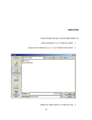 ‫שמירת‬‫מסמך‬
‫כדי‬‫לשמור‬‫מסמך‬‫בתיקייה‬,‫בצע‬‫את‬‫הפעולות‬‫הבאות‬ :
1.'‫הקלק‬'‫על‬‫התפריט‬"‫קובץ‬"‫מהתפריט‬‫הראשי‬.
2.'‫הקלק‬'‫על‬‫תת‬‫התפריט‬"‫שמירה‬‫בשם‬) "‫תיפתח‬‫התיבה‬‫הבאה‬:(
3.‫בחר‬‫את‬‫הספריה‬‫בה‬‫תרצה‬‫לשמור‬‫את‬.‫המסמך‬
10
 