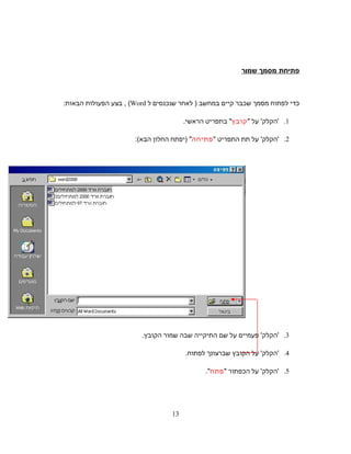 ‫פתיחת‬‫מסמך‬‫ור‬ּ‫ר‬‫מ‬‫ש‬
‫כדי‬‫לפתוח‬‫מסמך‬‫שכבר‬‫קיים‬‫במחשב‬‫לאחר‬ )‫שנכנסים‬‫ל‬Word(,‫בצע‬‫הפעולות‬‫הבאות‬:
1.'‫הקלק‬'‫על‬‫קובץ‬‫בתפריט‬‫הראשי‬.
2.'‫הקלק‬'‫על‬‫תת‬‫התפריט‬‫פתיחה‬) ‫יפתח‬‫החלון‬‫הבא‬:(
3.‫פעמיים‬ '‫'הקלק‬‫על‬‫שם‬‫התיקייה‬‫שבה‬‫שמור‬.‫הקובץ‬
4.‫על‬ '‫'הקלק‬‫הקובץ‬‫שברצונך‬.‫לפתוח‬
5.'‫הקלק‬'‫על‬‫הכפתור‬‫פתח‬.
13
 