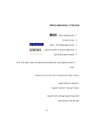 ‫תרגיל‬'‫מס‬3‫פתיחת‬ –‫מסמך‬‫ב‬Word:
1.‫לחץ‬‫על‬‫כפתור‬‫התחל‬–
2.‫בחר‬‫ב‬'‫'תוכניות‬
3.‫לחץ‬‫על‬‫מקש‬‫הפעלת‬‫וורד‬–Word
4.‫פתח‬‫מסמך‬‫חדש‬‫על‬‫ידי‬‫לחיצה‬‫על‬‫הלחצן‬
5.‫מקם‬‫את‬‫הסמן‬‫במרחב‬‫הלבן‬
‫הדפס‬‫את‬‫הטקסט‬‫הבא‬,‫תוך‬‫שימוש‬‫ברווחים‬‫כשנדרש‬‫ו‬Enter‫כאשר‬‫צריך‬‫לרדת‬
‫שורה‬.
‫סיפור‬‫על‬4‫אנשים‬‫ועבודה‬‫שהייתה‬‫צריכה‬‫להיעשות‬ ...
‫זהו‬‫סיפור‬‫על‬‫ארבעה‬‫אנשים‬
 ‫אף‬ ,‫כולם‬‫כל‬ ,‫אחד‬‫ומישהו‬ ‫אחד‬ .
‫היתה‬‫עבודה‬‫חשובה‬‫שצריכה‬‫היתה‬‫להיעשות‬
‫אבל‬‫אף‬‫לא‬ ‫אחד‬‫עשה‬‫אותה‬ .
14
 