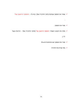 ‫שמור‬‫את‬‫המסמך‬‫שכתבת‬‫בתוך‬‫התיקייה‬‫קרא‬ ,‫שלך‬‫לו‬-‫המסמך‬‫הראשון‬‫שלי‬
.
‫סגור‬‫את‬‫המסמך‬.
‫פתח‬‫את‬‫הקובץ‬‫השמור‬:‫המסמך‬‫הראשון‬‫שלי‬‫)מתוך‬‫התיקייה‬‫שלך‬–‫הוראות‬'‫בעמ‬
11(.
‫סגור‬‫את‬‫המסמך‬‫וצא‬‫מהתוכנית‬Word.
‫נסה‬‫שנית‬‫את‬.‫התרגיל‬
16
 