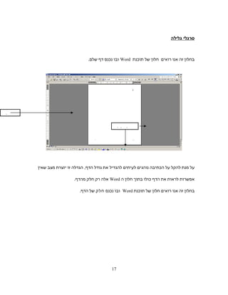 ‫סרגלי‬‫גלילה‬
‫בחלון‬‫זה‬‫אנו‬‫רואים‬‫חלון‬‫של‬‫תוכנת‬Word‫ובו‬‫נכנס‬‫דף‬.‫שלם‬
‫על‬‫מנת‬‫להקל‬‫על‬‫הכתיבה‬‫נוהגים‬‫לעיתים‬‫להגדיל‬‫את‬‫גודל‬‫הגדלה‬ ,‫הדף‬‫זו‬‫יוצרת‬‫מצב‬‫שאין‬
‫אפשרות‬‫לראות‬‫את‬‫הדף‬‫כולו‬‫בתוך‬‫חלון‬‫ה‬Word‫אלה‬‫רק‬‫חלק‬.‫מהדף‬
‫בחלון‬‫זה‬‫אנו‬‫רואים‬‫חלון‬‫של‬‫תוכנת‬Word‫ובו‬‫נכנס‬‫חלק‬‫של‬.‫הדף‬
‫סרגלי‬‫גלילה‬
‫דף‬‫שלם‬
17
 