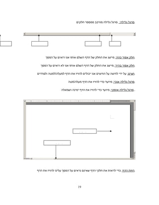‫סרגל‬:‫גלילה‬‫סרגל‬‫גלילה‬‫מורכב‬‫ממספר‬‫חלקים‬ .
‫חלק‬‫אפור‬:‫כהה‬‫מייצג‬‫את‬‫החלק‬‫של‬‫הדף‬‫השלם‬‫אותו‬‫אנו‬‫רואים‬‫על‬‫המסך‬ .
‫חלק‬‫אפור‬:‫בהיר‬‫מייצג‬‫את‬‫החלק‬‫של‬‫הדף‬‫השלם‬‫אותו‬‫אנו‬‫לא‬‫רואים‬‫על‬‫המסך‬ .
:‫חצים‬‫על‬‫ידי‬‫לחיצה‬‫על‬‫החיצים‬‫אנו‬‫יכולים‬‫להזיז‬‫את‬‫הדף‬‫למעלהלמטה‬‫ולצדדים‬ .
‫סרגל‬‫גלילה‬:‫אנכי‬‫מיועד‬‫כדי‬‫להזיז‬‫את‬‫הדף‬‫מעלהמטה‬ .
‫סרגל‬‫גלילה‬:‫אופקי‬‫מיועד‬‫כדי‬‫להזיז‬‫את‬‫הדף‬‫ימינה‬‫ושמאלה‬ ..
‫הזזת‬:‫הדף‬‫כדי‬‫לראות‬‫את‬‫חלקי‬‫הדף‬‫שאינם‬‫נראים‬‫על‬‫המסך‬‫עלינו‬‫להזיז‬‫את‬‫הדף‬ .
‫אפור‬‫חצים‬ ‫חצים‬‫אפור‬‫כהה‬
‫סרגל‬‫גלילה‬‫אופקי‬
‫סרגל‬‫גלילה‬
19
 