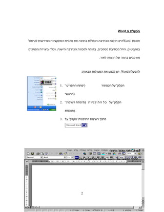 ‫הפעלת‬‫ה‬Word
‫תוכנת‬Word‫היא‬‫תוכנת‬‫הכתיבה‬‫הכוללת‬‫בתוכה‬‫את‬‫מרבית‬‫הפונקציות‬‫הנדרשות‬‫לטיפול‬
‫החל‬ ,‫בטקסטים‬‫מכתיבת‬‫בדומה‬ ,‫מסמכים‬‫למכונת‬‫הכתיבה‬‫וכלה‬ ,‫הישנה‬‫ביצירת‬‫מסמכים‬
‫מורכבים‬‫ברמה‬‫של‬‫הוצאה‬.‫לאור‬
‫להפעלת‬Word‫יש‬‫לבצע‬‫את‬‫הפעולות‬‫הבאות‬:
1. ' ‫הקלק‬'‫על‬‫הכפתור‬)‫יפתח‬‫התפריט‬
‫.)הראשי‬
2. ' ‫על‬ '‫הקלק‬‫כל‬‫התוכניות‬)‫תיפתח‬‫רשימת‬
‫)תוכנות‬ .
3. ‫מתוך‬‫רשימת‬‫התוכנות‬'‫הקלק‬'‫על‬
‫ת‬‫ר‬‫הכ‬‫י‬‫ק‬‫ל‬‫ח‬‫ך‬‫ס‬‫מ‬‫ה‬‫י‬‫ש‬‫רא‬‫ה‬
‫המסך‬‫הראשי‬‫של‬word‫מורכב‬‫מהחלקים‬‫הבאים‬:
2
 