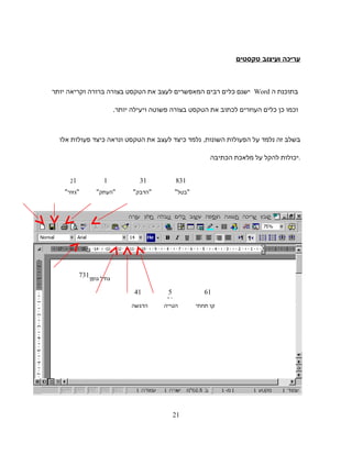 ‫עריכה‬‫ועיצוב‬‫טקסטים‬
‫בתוכנת‬‫ה‬Word‫ישנם‬‫כלים‬‫רבים‬‫המאפשרים‬‫לעצב‬‫את‬‫הטקסט‬‫בצורה‬‫ברורה‬‫וקריאה‬‫יותר‬
‫וכמו‬‫כן‬‫כלים‬‫העוזרים‬‫לכתוב‬‫את‬‫הטקסט‬‫בצורה‬‫פשוטה‬‫ויעילה‬‫יותר‬.
‫בשלב‬‫זה‬‫נלמד‬‫על‬‫הפעולות‬,‫השונות‬‫נלמד‬‫כיצד‬‫לעצב‬‫את‬‫הטקסט‬‫ונראה‬‫כיצד‬‫פעולות‬‫אלו‬
‫יכולות‬‫להקל‬‫על‬‫מלאכת‬‫הכתיבה‬ .
‫גזור‬ ‫העתק‬ ‫הדבק‬
‫גודל‬‫גופן‬
‫קו‬‫תחתי‬‫הטייה‬‫הדגשה‬
‫בטל‬
121 31
41 615
31
731
831
21
 