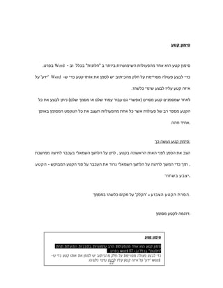 ‫סימון‬‫קטע‬
‫סימון‬‫קטע‬‫הוא‬‫אחד‬‫מהפעולות‬‫השימושיות‬‫ביותר‬‫ב‬‫חלונות‬‫בכלל‬‫וב‬-Word‫בפרט‬.
‫כדי‬‫לבצע‬‫פעולה‬‫מסויימת‬‫על‬‫חלק‬‫מהכיתוב‬‫יש‬‫לסמן‬‫את‬‫אותו‬‫קטע‬‫כדי‬‫ש‬-Word'‫ידע‬'‫על‬
‫איזה‬‫קטע‬‫עליו‬‫לבצע‬‫שינוי‬‫כלשהו‬.
‫לאחר‬‫שמסמנים‬‫קטע‬‫מסוים‬)‫אפשרי‬‫גם‬‫עבור‬‫עמוד‬‫שלם‬‫או‬‫מסמך‬‫שלם‬(‫ניתן‬‫לבצע‬‫את‬‫כל‬
‫הקטע‬‫מספר‬‫רב‬‫של‬‫פעולות‬‫אשר‬‫כל‬‫אחת‬‫מהפעולות‬‫תעצב‬‫את‬‫כל‬‫הטקסט‬‫המסומן‬‫באופן‬
‫אחיד‬‫וזהה‬ .
‫סימון‬‫קטע‬‫נעשה‬‫כך‬ :
‫הצב‬‫את‬‫הסמן‬‫לפני‬‫האות‬‫הראשונה‬‫בקטע‬,‫לחץ‬‫על‬‫הלחצן‬‫השמאלי‬‫בעכבר‬‫לחיצה‬‫ממושכת‬
,‫תוך‬‫כדי‬‫המשך‬‫לחיצה‬‫על‬‫הלחצן‬‫השמאלי‬‫גרור‬‫את‬‫העכבר‬‫על‬‫פני‬‫הקטע‬‫המבוקש‬-‫הקטע‬
‫יצבע‬‫בשחור‬ .
‫הסרת‬‫הקטע‬‫הצבוע‬-'‫הקלק‬'‫על‬‫מקום‬‫כלשהו‬‫במסמך‬ .
‫דוגמה‬‫לקטע‬‫מסומן‬ :
22
 