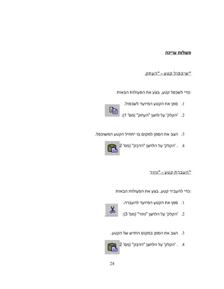 ‫פעולות‬‫עריכה‬
‫שיכפול‬‫קטע‬–‫העתק‬ 
‫כדי‬‫לשכפל‬‫קטע‬,‫בצע‬‫את‬‫הפעולות‬‫הבאות‬ :
1.‫סמן‬‫את‬‫הקטע‬‫המיועד‬‫לשכפול‬.
2.'‫הקלק‬'‫על‬‫לחצן‬'‫)מס‬ ‫העתק‬1(:
3.‫הצב‬‫את‬‫הסמן‬‫למקום‬‫בו‬‫יתחיל‬‫הקטע‬‫המשוכפל‬.
4.' .‫הקלק‬'‫על‬‫הלחצן‬'‫)מס‬ ‫הדבק‬2(:
‫העברת‬‫קטע‬–‫גזור‬ 
‫כדי‬‫להעביר‬‫קטע‬,‫בצע‬‫את‬‫הפעולות‬‫הבאות‬ :
1.‫סמן‬‫את‬‫הקטע‬‫המיועד‬‫להעברה‬.
2.'‫הקלק‬'‫על‬‫הלחצן‬'‫)מס‬ ‫גזור‬3(:
3.‫הצב‬‫את‬‫הסמן‬‫במקום‬‫החדש‬‫של‬‫הקטע‬.
4.' .‫הקלק‬'‫על‬‫הלחצן‬'‫)מס‬ ‫הדבק‬2(:
24
 