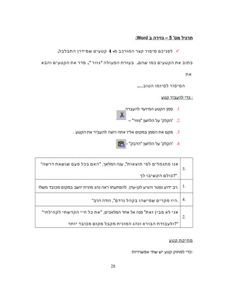 ‫תרגיל‬'‫מס‬5‫גזירה‬ –‫ב‬Word:
‫לפניכם‬‫סיפור‬‫קצר‬‫המורכב‬‫מ‬-4‫קטעים‬‫שסידרן‬‫התבלבל‬.
‫כתוב‬‫את‬‫הקטעים‬‫כמו‬‫שהם‬,‫בעזרת‬‫הפעולה‬‫גזור‬,‫סדר‬‫את‬‫הקטעים‬‫והבא‬
‫את‬
‫הסיפור‬‫לסיומו‬‫הטוב‬….
‫כדי‬‫להעביר‬‫קטע‬ :
1.‫סמן‬‫הקטע‬‫המיועד‬‫להעברה‬.
2.'‫הקלק‬'‫על‬‫הלחצן‬‫גזור‬– 
3.‫מקם‬‫את‬‫הסמן‬‫במקום‬‫אליו‬‫אתה‬‫רוצה‬‫להעביר‬‫את‬‫הקטע‬.
4.'‫הקלק‬'‫על‬‫הלחצן‬‫הדבק‬- 
3.
 ‫אנו‬‫מתגמלים‬‫לפי‬‫תוצאות‬,‫ענה‬ ,‫המלאך‬‫האם‬‫בכל‬‫פעם‬‫שנשאת‬‫דרשה‬
‫כולם‬‫הקשיבו‬‫לך‬ ?.
1.‫רב‬‫ידוע‬‫נפטר‬‫והגיע‬‫להפתעתו‬ .‫לגן-עדן‬‫ראה‬‫נהג‬‫מונית‬‫יושב‬‫במקום‬‫מכובד‬‫משלו‬ .
4. ‫היו‬‫מקרים‬‫שמישהו‬‫בקהל‬‫נרדם‬‫הודה‬ ,‫הרב‬ .
2.
 ‫אני‬‫לא‬‫מבין‬‫זאת‬‫פנה‬ ‫אל‬‫אחד‬ ,‫המלאכים‬‫את‬‫כל‬‫חיי‬‫הקדשתי‬‫לקהילתי‬
‫ולעבודת‬‫הבורא‬‫ונהג‬‫המונית‬‫מקבל‬‫מקום‬‫מכובד‬‫יותר‬ ?
‫מחיקת‬‫קטע‬
‫כדי‬‫למחוק‬‫קטע‬‫יש‬‫שתי‬‫אפשרויות‬ :
28
 