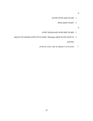 ‫.א‬
1.‫סמן‬‫את‬‫הקטע‬‫המיועד‬‫למחיקה‬.
2.‫הקש‬‫על‬‫המקש‬Delete.
‫.ב‬
1.‫מקם‬‫את‬‫הסמן‬‫בסיום‬‫הקטע‬‫שברצונך‬.‫למחוק‬
2.‫כל‬‫לחיצה‬‫אחת‬‫על‬‫המקש‬Backsapce‫תמחק‬‫תו‬‫בודד‬‫)לחיצה‬‫ממושכת‬‫תזרז‬‫את‬‫קצב‬
.(‫המחיקה‬
‫מחק‬‫את‬‫כל‬‫המשפטים‬‫אשר‬‫בתוך‬‫מרכאות‬.
29
 