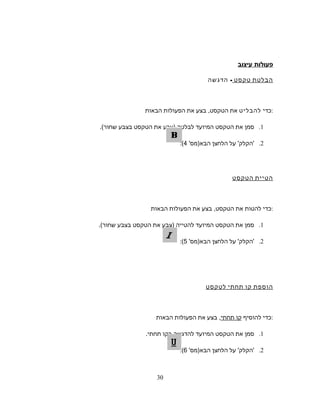 ‫פעולות‬‫עיצוב‬
‫הבלטת‬‫טקסט‬-‫הדגשה‬
‫כדי‬‫להבליט‬‫את‬‫הטקסט‬,‫בצע‬‫את‬‫הפעולות‬‫הבאות‬ :
1.‫סמן‬‫את‬‫הטקסט‬‫המיועד‬‫לבלטה‬)‫צבע‬‫את‬‫הטקסט‬‫בצבע‬‫שחור‬.(
2.'‫הקלק‬'‫על‬‫הלחצן‬'‫הבא)מס‬4(:
‫הטיית‬‫הטקסט‬
‫כדי‬‫להטות‬‫את‬‫הטקסט‬,‫בצע‬‫את‬‫הפעולות‬‫הבאות‬ :
1.‫סמן‬‫את‬‫הטקסט‬‫המיועד‬‫להטייה‬)‫צבע‬‫את‬‫הטקסט‬‫בצבע‬‫שחור‬.(
2.'‫הקלק‬'‫על‬‫הלחצן‬'‫הבא)מס‬5(:
‫הוספת‬‫קו‬‫תחתי‬‫לטקסט‬
‫כדי‬‫להוסיף‬‫קו‬‫תחתי‬,‫בצע‬‫את‬‫הפעולות‬‫הבאות‬ :
1.‫סמן‬‫את‬‫הטקסט‬‫המיועד‬‫להדגשה‬‫בקו‬‫תחתי‬.
2.'‫הקלק‬'‫על‬‫הלחצן‬'‫הבא)מס‬6(:
30
 