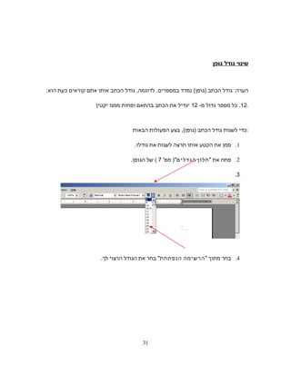 ‫שינוי‬‫גודל‬‫גופן‬
‫הערה‬:‫גודל‬‫הכתב‬)‫גופן‬(‫נמדד‬‫במספרים‬.‫לדוגמה‬,‫גודל‬‫הכתב‬‫אותו‬‫אתם‬‫קוראים‬‫כעת‬‫הוא‬:
12.‫כל‬‫מספר‬‫גדול‬‫מ‬-12‫יגדיל‬‫את‬‫הכתב‬‫בהתאם‬‫ופחות‬‫ממנו‬‫יקטין‬ .
‫כדי‬‫לשנות‬‫גודל‬‫הכתב‬(‫)גופן‬,‫בצע‬‫הפעולות‬‫הבאות‬ :
1.‫סמן‬‫את‬‫הקטע‬‫אותו‬‫תרצה‬‫לשנות‬‫את‬‫גודלו‬.
2.‫פתח‬‫את‬‫חלון‬‫הגדלים‬'‫מס‬ )7(‫של‬‫הגופן‬.
3.
4.‫בחר‬‫מתוך‬‫הרשימה‬‫הנפתחת‬‫בחר‬‫את‬‫הגודל‬‫הרצוי‬‫לך‬.
31
 
