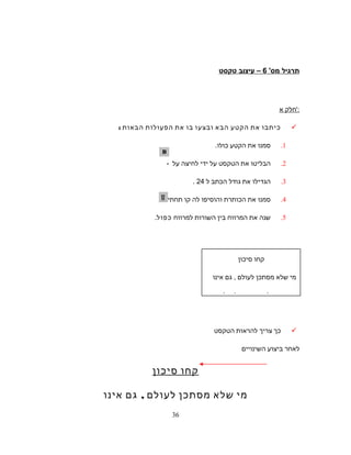 ‫תרגיל‬'‫מס‬6‫עיצוב‬ –‫טקסט‬
‫חלק‬‫א‬ ':
‫כיתבו‬‫את‬‫הקטע‬‫הבא‬‫ובצעו‬‫בו‬‫את‬‫הפעולות‬‫הבאות‬:
1.‫סמנו‬‫את‬‫הקטע‬.‫כולו‬
2.‫הבליטו‬‫את‬‫הטקסט‬‫על‬‫ידי‬‫לחיצה‬‫על‬-
3.‫הגדילו‬‫את‬‫גודל‬‫הכתב‬‫ל‬24.
4.‫סמנו‬‫את‬‫הכותרת‬‫והוסיפו‬‫לה‬‫קו‬‫תחתי‬–
5.‫שנה‬‫את‬‫המרווח‬‫בין‬‫השורות‬‫למרווח‬‫כפול‬.
‫כך‬‫צריך‬‫להראות‬‫הטקסט‬
‫לאחר‬‫ביצוע‬‫השינויים‬
‫קחו‬‫סיכון‬
‫מי‬‫שלא‬‫מסתכן‬‫לעולם‬,‫גם‬‫אינו‬
‫קחו‬‫סיכון‬
‫מי‬‫שלא‬‫מסתכן‬‫לעולם‬,‫גם‬‫אינו‬
‫שוגה‬.‫אבל‬‫מי‬‫שרוצה‬‫להצליח‬,
36
 