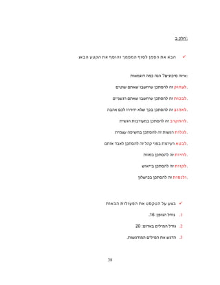 ‫חלק‬‫ב‬ ':
‫הבא‬‫את‬‫הסמן‬‫לסוף‬‫ך‬‫המסמ‬‫והוסף‬‫את‬‫הקטע‬‫הבא‬:
‫איזה‬‫סיכונים‬?‫הנה‬‫כמה‬‫דוגמאות‬ :
‫לצחוק‬‫זה‬‫להסתכן‬‫שיחשבו‬‫שאתם‬‫שוטים‬ .
‫לבכות‬‫זה‬‫להסתכן‬‫שיחשבו‬‫שאתם‬‫רגשניים‬ .
‫לאהוב‬‫זה‬‫להסתכן‬‫בכך‬‫שלא‬‫יחזירו‬‫לכם‬‫אהבה‬ .
‫להתקרב‬‫זה‬‫להסתכן‬‫במעורבות‬‫רגשית‬ .
‫לגלות‬‫רגשות‬‫זה‬‫להסתכן‬‫בחשיפה‬‫עצמית‬ .
‫לבטא‬‫רעיונות‬‫בפני‬‫קהל‬‫זה‬‫להסתכן‬‫לאבד‬‫אותם‬ .
‫לחיות‬‫זה‬‫להסתכן‬‫במוות‬ .
‫לקוות‬‫זה‬‫להסתכן‬‫בייאוש‬ .
‫ולנסות‬‫זה‬‫להסתכן‬‫בכישלון‬ .
‫בצע‬‫על‬‫הטקסט‬‫את‬‫הפעולות‬‫הבאות‬
1.‫גודל‬‫הגופן‬:16.
2.‫גודל‬‫המילים‬‫באדום‬:20
3.‫הדגש‬‫את‬‫המילים‬.‫המודגשות‬
38
 