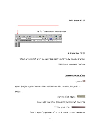 ‫פתיחת‬‫מסמך‬‫חדש‬
‫לפתיחת‬‫מסמך‬‫חדש‬‫הקש‬‫על‬‫הלחצן‬
‫כתיבת‬‫אותיותמילים‬
‫יש‬‫להציב‬‫את‬‫הסמן‬‫על‬‫הדף‬)‫האזור‬‫הלבן‬(‫בנקודה‬‫בא‬‫אנו‬‫רוצים‬‫לכתוב‬‫ואז‬‫יש‬‫להקליד‬
‫את‬‫האותיות‬‫או‬‫המילים‬‫המבוקשות‬ .
‫פעולות‬‫כתיבה‬:‫בסיסיות‬
‫:מחיקה‬
‫כדי‬‫למחוק‬‫אות‬‫מהכיתוב‬‫הצב‬‫את‬‫הסמן‬‫לפני‬‫האות‬‫המיועדת‬‫למחיקה‬‫והקש‬‫על‬‫המקש‬
Delete.
‫מעבר‬‫לשורה‬‫חדשה‬ :
‫כדי‬‫לעבור‬‫לשורה‬‫חדשה‬)‫לרדת‬‫שורה‬(‫יש‬‫הקש‬‫על‬‫מקש‬Enter
‫מרווח‬‫בין‬‫אותיות‬ :
‫כדי‬‫להשאיר‬‫רווח‬‫בין‬‫אותיות‬‫או‬‫בין‬‫מילים‬‫יש‬‫ללחוץ‬‫על‬‫המקש‬–'‫'רווח‬
4
 