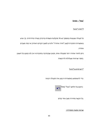 - '‫'בטל‬Undo
‫מהו‬‫בטל‬ ?
‫כל‬‫פעולה‬‫שנעשית‬‫במסמך‬Word‫מוקלטת‬‫ונשמרת‬‫בזיכרון‬‫בצורה‬‫סידרתית‬.‫כך‬‫שיש‬
‫באפשרות‬‫התוכנית‬‫לבצע‬‫חזרה‬‫אחורה‬‫ולהגיע‬‫למצב‬‫הקודם‬‫האחרון‬‫או‬‫כמה‬‫מצבים‬
‫אחורה‬.
( ‫ניתן‬‫לחזור‬‫אחורה‬‫יותר‬‫מפעולה‬‫מכאן‬ ,‫אחת‬‫שבכתיבה‬‫בתוכנית‬‫זו‬‫אין‬‫לנו‬‫כמעט‬‫כל‬‫חשש‬
‫מפני‬‫שגיאות‬‫שעלולות‬‫להיעשות‬ ).
‫השימוש‬‫ב‬‫בטל‬ 
‫כדי‬‫להשתמש‬‫באפשרות‬‫זו‬‫בצע‬‫את‬‫הפעולה‬‫הבאה‬ :
‫הקש‬‫על‬‫הלחצן‬'‫)מס‬ ‫בטל‬8 ):
‫כל‬‫הקשה‬‫מחזירה‬‫מצב‬‫אחד‬‫קודם‬ .
‫שגיאה‬‫נפוצה‬‫ומפחידה‬:
40
 