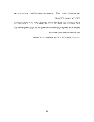 ‫השגיאה‬‫הנפוצה‬‫במסמכי‬Word‫היא‬‫מחיקת‬‫קטע‬‫טקסט‬‫שלם‬‫מבלי‬‫שהכותב‬‫מבין‬‫כיצד‬
‫הדבר‬‫אירע‬.‫והשגיאה‬‫מתרחשת‬‫כך‬:
‫כאשר‬‫קטע‬‫כלשהו‬‫נמצא‬‫במצב‬‫סימון‬)‫דהיינו‬,‫צבוע‬‫בצבע‬‫שחור‬(‫אזי‬‫כל‬‫נגיעה‬‫במקש‬‫כלשהו‬
‫במקלדת‬‫תגרום‬‫למחיקת‬‫הקטע‬‫והמקש‬‫שהוקש‬‫יחליף‬‫את‬‫כל‬‫הקטע‬‫המסומן‬!‫מחיקת‬‫קטע‬
‫שלם‬‫עלול‬‫לגרום‬‫לייאוש‬‫ופניקה‬‫אצל‬‫הכותב‬.
‫במקרה‬‫כזה‬‫שימוש‬‫בלחצן‬‫בטל‬‫יחזיר‬‫אותנו‬‫אחורה‬‫ויציל‬‫את‬.‫המצב‬
41
 