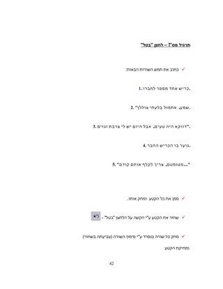 ‫תרגיל‬'‫מס‬7‫לחצן‬ –‫בטל‬
‫כתוב‬‫את‬‫חמש‬‫השורות‬‫הבאות‬:
1. ‫כריש‬‫אחד‬‫מספר‬‫לחברו‬ .
2.  ,‫אתמול‬ ‫שמע‬‫בלעתי‬‫צוללן‬ .
3. ‫דווקא‬‫היה‬,‫אבל‬ ‫טעים‬‫היום‬‫יש‬‫לי‬‫צרבת‬‫וגזים‬ .
4. ‫גוער‬‫בו‬‫הכריש‬‫החבר‬ .
5.  ,‫צריך‬ ‫מטומטם‬‫לקלף‬‫אותם‬‫קודם‬ ....
‫סמן‬‫את‬‫כל‬‫הקטע‬‫ומחק‬‫אותו‬.
‫שחזר‬‫את‬‫הקטע‬‫ע‬‫י‬‫הקשה‬‫על‬‫הלחצן‬‫בטל‬- 
‫מחק‬‫כל‬‫שורה‬‫בנפרד‬‫ע‬‫י‬‫סימון‬‫השורה‬)‫צביעתה‬‫בשחור‬(
‫ומחיקת‬‫הקטע‬ .
42
 