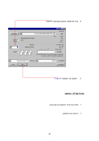 4.‫בחר‬‫את‬‫מספר‬‫עותקים‬‫שברצונך‬‫להדפיס‬
5.'‫הקלק‬'‫על‬‫הכפתור‬‫אישור‬.
‫תרגיל‬'‫מס‬8‫הדפסה‬ –
‫פתח‬‫את‬‫אחד‬‫המסמכים‬.‫שכתבת‬
‫הדפס‬‫את‬.‫המסמך‬
45
 