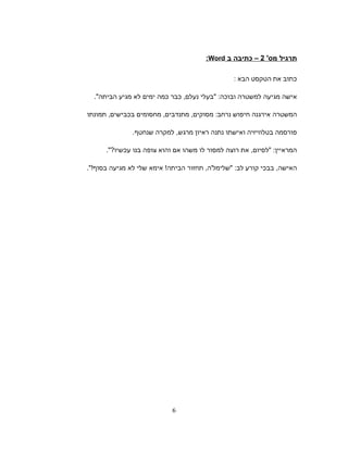 ‫תרגיל‬'‫מס‬2‫כתיבה‬ –‫ב‬Word:
‫כתוב‬‫את‬‫הטקסט‬‫הבא‬:
‫אישה‬‫מגיעה‬‫למשטרה‬‫ובוכה‬" :‫בעלי‬‫נעלם‬,‫כבר‬‫כמה‬‫ימים‬‫לא‬‫מגיע‬‫הביתה‬."
‫המשטרה‬‫אירגנה‬‫חיפוש‬‫נרחב‬:‫מסוקים‬,‫מתנדבים‬,‫מחסומים‬‫בכבישים‬,‫תמונתו‬
‫פורסמה‬‫בטלוויזיה‬‫ואישתו‬‫נתנה‬‫ראיון‬‫מרגש‬,‫למקרה‬‫שנחטף‬.
‫המראיין‬" :‫לסיום‬,‫את‬‫רוצה‬‫למסור‬‫לו‬‫משהו‬‫אם‬‫והוא‬‫צופה‬‫בנו‬‫עכשיו‬."?
‫האישה‬,‫בבכי‬‫קורע‬‫לב‬" :‫שלימל'ה‬,‫תחזור‬‫הביתה‬!‫אימא‬‫שלי‬‫לא‬‫מגיעה‬‫בסוף‬."!
6
 