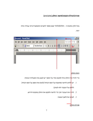 ‫סגירההגדלה-הקטנהמזעור‬‫החלון‬(‫)מתקדמים‬
‫בכל‬‫חלון‬‫בתכנת‬‫ה‬–WINDOWS‫ישנם‬‫מספר‬‫לחצנים‬‫המאפשרים‬‫לנו‬‫עבודה‬‫נוחה‬
.‫יותר‬
‫הזזת‬:‫החלון‬
‫כדי‬‫להזיז‬‫את‬‫החלון‬‫כולו‬‫למקום‬‫אחר‬‫על‬‫המסך‬‫יש‬‫לבצע‬‫את‬‫הפעולות‬:‫הבאות‬
1.‫יש‬‫ללחוץ‬‫לחיצה‬‫ממושכת‬‫על‬‫הפס‬‫הכחול‬‫)לשים‬‫את‬‫הסמן‬‫על‬‫הפס‬,‫הכחול‬
‫ללחוץ‬‫על‬‫העכבר‬‫ולא‬(‫לעזוב‬
2.‫להזיז‬‫את‬‫העכבר‬‫תוך‬‫כדי‬‫לחיצה‬‫ולמקם‬‫את‬‫החלון‬‫במקום‬.‫הדרוש‬
3.‫לעזוב‬‫את‬‫לחצן‬.‫העכבר‬
‫סגירת‬:‫החלון‬
7
 