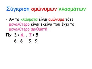 Σύγκριση ομώνυμων κλασμάτων
• Αν τα κλάσματα είναι ομώνυμα τότε
μεγαλύτερο είναι εκείνο που έχει το
μεγαλύτερο αριθμητή
Πχ 3 < 4 , 7 > 5
6 6 9 9
 