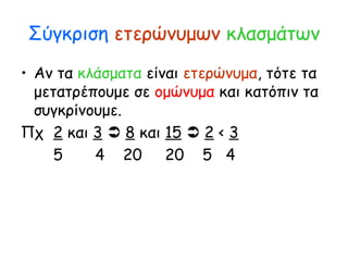 Σύγκριση ετερώνυμων κλασμάτων
• Αν τα κλάσματα είναι ετερώνυμα, τότε τα
μετατρέπουμε σε ομώνυμα και κατόπιν τα
συγκρίνουμε.
Πχ 2 και 3  8 και 15  2 < 3
5 4 20 20 5 4
 