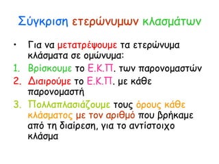 Σύγκριση ετερώνυμων κλασμάτων
• Για να μετατρέψουμε τα ετερώνυμα
κλάσματα σε ομώνυμα:
1. Βρίσκουμε το Ε.Κ.Π. των παρονομαστών
2. Διαιρούμε το Ε.Κ.Π. με κάθε
παρονομαστή
3. Πολλαπλασιάζουμε τους όρους κάθε
κλάσματος με τον αριθμό που βρήκαμε
από τη διαίρεση, για το αντίστοιχο
κλάσμα
 