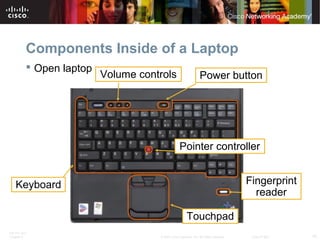 ITE PC v4.0
Chapter 6 10© 2007 Cisco Systems, Inc. All rights reserved. Cisco Public
Components Inside of a Laptop
 Open laptop
Keyboard
Volume controls Power button
Touchpad
Pointer controller
Fingerprint
reader
 