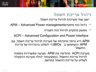 ITE PC v4.0
Chapter 6 19© 2007 Cisco Systems, Inc. All rights reserved. Cisco Public
‫חשמל‬ ‫צריכת‬ ‫ניהול‬
:‫חשמל‬ ‫צריכת‬ ‫לניהול‬ ‫מערכות‬ ‫שתי‬ ‫ישנן‬
‫מתקדם‬ ‫כוח‬ ‫ניהול‬APM – Advanced Power management
‫ותצורה‬ ‫כוח‬ ‫לניהול‬ ‫מתקדם‬ ‫ממשק‬
ACPI – Advanced Configuration and Power Interface
APM‫עם‬ ,‫חשמל‬ ‫צריכת‬ ‫לניהול‬ ‫מערכת‬ ‫של‬ ‫מוקדמת‬ ‫גרסה‬ ‫היא‬
APM‫ב‬ ‫-השתמשו‬BIOs‫צריכת‬ ‫של‬ ‫בהגדרות‬ ‫לשלוט‬ ‫כדי‬
‫.החשמל‬
‫מערכת‬ACPI‫את‬ ‫מחליפה‬APM‫נוספות‬ ‫אפשרויות‬ ‫מציעה‬
‫ההפעלה‬ ‫מערכת‬ ‫יכולה‬ ‫באמצעותה‬ .‫החשמל‬ ‫צריכת‬ ‫לניהול‬
.‫במחשב‬ ‫החשמל‬ ‫צריכת‬ ‫על‬ ‫לשלוט‬
 