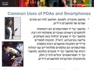 ITE PC v4.0
Chapter 6 2© 2007 Cisco Systems, Inc. All rights reserved. Cisco Public
Common Uses of PDAs and Smartphones
‫מחברת‬ ‫מחשב‬,‫לפטופ‬,‫סוגים‬ ‫הם‬ ‫לוח‬ ‫ומחשב‬
‫ניידים‬ ‫מחשבים‬ ‫של‬ ‫שונים‬.
‫דוגמאות‬ ‫הם‬ ‫וסמרטפונים‬ ‫יד‬ ‫כף‬ ‫מחשבי‬
‫רבה‬ ‫פופולאריות‬ ‫הצוברים‬ ‫נישאים‬ ‫להתקנים‬.
‫משחקים‬ ‫כגון‬ ‫יכולות‬ ‫מצעים‬ ‫יד‬ ‫כף‬ ‫מחשבי‬,
‫באינטרנט‬ ‫גלישה‬,‫דוא‬"‫ל‬,‫למסרים‬ ‫תוכנות‬
‫נוספות‬ ‫רבות‬ ‫מחשבים‬ ‫ותוכנות‬ ‫מיידיים‬.
‫יכולות‬ ‫עם‬ ‫סלולאריים‬ ‫טלפונים‬ ‫הם‬ ‫סמרטפונים‬
‫בתוכם‬ ‫מובנים‬ ‫יד‬ ‫כף‬ ‫מחשבי‬ ‫של‬ ‫רבות‬.‫מחשבי‬
‫חלק‬ ‫להריץ‬ ‫יכולים‬ ‫וסמרטפונים‬ ‫יד‬ ‫כף‬
‫ניידים‬ ‫למחשבים‬ ‫המיועדות‬ ‫מהתוכנות‬.
 