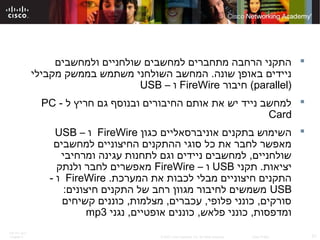 ITE PC v4.0
Chapter 6 21© 2007 Cisco Systems, Inc. All rights reserved. Cisco Public
‫ולמחשבים‬ ‫שולחניים‬ ‫למחשבים‬ ‫מתחברים‬ ‫הרחבה‬ ‫התקני‬
‫מקבילי‬ ‫בממשק‬ ‫משתמש‬ ‫השולחני‬ ‫המחשב‬ .‫שונה‬ ‫באופן‬ ‫ניידים‬
)parallel(‫חיבור‬FireWire– ‫ו‬USB
- ‫ל‬ ‫חריץ‬ ‫גם‬ ‫ובנוסף‬ ‫החיבורים‬ ‫אותם‬ ‫את‬ ‫יש‬ ‫נייד‬ ‫למחשב‬PC
Card
‫כגון‬ ‫אוניברסאליים‬ ‫בתקנים‬ ‫השימוש‬FireWire– ‫ו‬USB
‫למחשבים‬ ‫החיצוניים‬ ‫ההתקנים‬ ‫סוגי‬ ‫כל‬ ‫את‬ ‫לחבר‬ ‫מאפשר‬
‫ומרחיבי‬ ‫עגינה‬ ‫לתחנות‬ ‫וגם‬ ‫ניידים‬ ‫למחשבים‬ ,‫שולחניים‬
‫תקני‬ .‫יציאות‬USB– ‫ו‬FireWire‫ולנתק‬ ‫לחבר‬ ‫מאפשרים‬
.‫המערכת‬ ‫את‬ ‫לכבות‬ ‫מבלי‬ ‫חיצוניים‬ ‫התקנים‬FireWire- ‫ו‬
USB:‫חיצונים‬ ‫התקנים‬ ‫של‬ ‫רחב‬ ‫מגוון‬ ‫לחיבור‬ ‫משמשים‬
‫קשיחים‬ ‫כוננים‬ ,‫מצלמות‬ ,‫עכברים‬ ,‫פלופי‬ ‫כונני‬ ,‫סורקים‬
‫נגני‬ ,‫אופטיים‬ ‫כוננים‬ ,‫פלאש‬ ‫כונני‬ ,‫ומדפסות‬mp3
 
