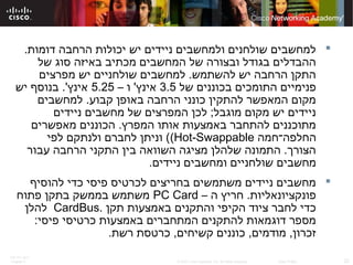 ITE PC v4.0
Chapter 6 22© 2007 Cisco Systems, Inc. All rights reserved. Cisco Public
.‫דומות‬ ‫הרחבה‬ ‫יכולות‬ ‫יש‬ ‫ניידים‬ ‫ולמחשבים‬ ‫שולחנים‬ ‫למחשבים‬
‫של‬ ‫סוג‬ ‫באיזה‬ ‫מכתיב‬ ‫המחשבים‬ ‫של‬ ‫ובצורה‬ ‫בגודל‬ ‫ההבדלים‬
‫מפרצים‬ ‫יש‬ ‫שולחניים‬ ‫למחשבים‬ .‫להשתמש‬ ‫יש‬ ‫הרחבה‬ ‫התקן‬
‫של‬ ‫בכוננים‬ ‫התומכים‬ ‫פנימיים‬3.5– ‫ו‬ '‫אינץ‬5.25‫יש‬ ‫בנוסף‬ .'‫אינץ‬
‫למחשבים‬ .‫קבוע‬ ‫באופן‬ ‫הרחבה‬ ‫כונני‬ ‫להתקין‬ ‫המאפשר‬ ‫מקום‬
‫ניידים‬ ‫מחשבים‬ ‫של‬ ‫המפרצים‬ ‫לכן‬ ;‫מוגבל‬ ‫מקום‬ ‫יש‬ ‫ניידים‬
‫מאפשרים‬ ‫הכוננים‬ .‫המפרץ‬ ‫אותו‬ ‫באמצעות‬ ‫להתחבר‬ ‫מתוכננים‬
‫החלפה־חמה‬Hot-Swappable(‫לפי‬ ‫ולנתקם‬ ‫לחברם‬ ‫וניתן‬ (
‫עבור‬ ‫הרחבה‬ ‫התקני‬ ‫בין‬ ‫השוואה‬ ‫מציגה‬ ‫שלהלן‬ ‫התמונה‬ .‫הצורך‬
.‫ניידים‬ ‫ומחשבים‬ ‫שולחניים‬ ‫מחשבים‬
‫להוסיף‬ ‫כדי‬ ‫פיסי‬ ‫לכרטיס‬ ‫בחריצים‬ ‫משתמשים‬ ‫ניידים‬ ‫מחשבים‬
– ‫ה‬ ‫חריץ‬ .‫פונקציונאליות‬PC Card‫פתוח‬ ‫בתקן‬ ‫בממשק‬ ‫משתמש‬
‫תקן‬ ‫באמצעות‬ ‫והתקנים‬ ‫הקיפי‬ ‫ציוד‬ ‫לחבר‬ ‫כדי‬.CardBus‫להלן‬
:‫פיסי‬ ‫כרטיסי‬ ‫באמצעות‬ ‫המתחברים‬ ‫להתקנים‬ ‫דוגמאות‬ ‫מספר‬
.‫רשת‬ ‫כרטסת‬ ,‫קשיחים‬ ‫כוננים‬ ,‫מודמים‬ ,‫זכרון‬
 