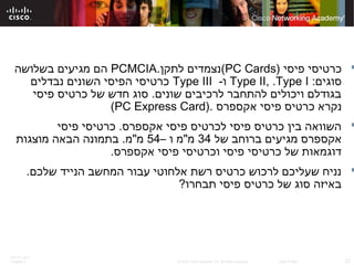 ITE PC v4.0
Chapter 6 23© 2007 Cisco Systems, Inc. All rights reserved. Cisco Public
‫פיסי‬ ‫כרטיסי‬)PC Cards(‫לתקן‬ ‫נצמדים‬.PCMCIA‫בשלושה‬ ‫מגיעים‬ ‫הם‬
:‫סוגים‬Type II, .Type I-‫ו‬Type III‫נבדלים‬ ‫השונים‬ ‫הפיסי‬ ‫כרטיסי‬
‫פיסי‬ ‫כרטיס‬ ‫של‬ ‫חדש‬ ‫סוג‬ .‫שונים‬ ‫לרכיבים‬ ‫להתחבר‬ ‫ויכולים‬ ‫בגודלם‬
‫אקספרס‬ ‫פיסי‬ ‫כרטיס‬ ‫נקרא‬).PC Express Card(
‫פיסי‬ ‫כרטיסי‬ .‫אקספרס‬ ‫פיסי‬ ‫לכרטיס‬ ‫פיסי‬ ‫כרטיס‬ ‫בין‬ ‫השוואה‬
‫של‬ ‫ברוחב‬ ‫מגיעים‬ ‫אקספרס‬34– ‫ו‬ ‫מ"מ‬54‫מוצגות‬ ‫הבאה‬ ‫בתמונה‬ .‫מ"מ‬
.‫אקספרס‬ ‫פיסי‬ ‫וכרטיסי‬ ‫פיסי‬ ‫כרטיסי‬ ‫של‬ ‫דוגמאות‬
.‫שלכם‬ ‫הנייד‬ ‫המחשב‬ ‫עבור‬ ‫אלחוטי‬ ‫רשת‬ ‫כרטיס‬ ‫לרכוש‬ ‫שעליכם‬ ‫נניח‬
?‫תבחרו‬ ‫פיסי‬ ‫כרטיס‬ ‫של‬ ‫סוג‬ ‫באיזה‬
 