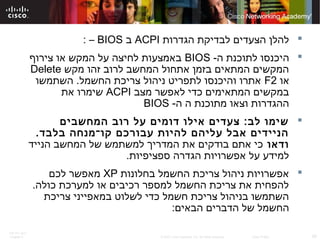 ITE PC v4.0
Chapter 6 29© 2007 Cisco Systems, Inc. All rights reserved. Cisco Public
‫הגדרות‬ ‫לבדיקת‬ ‫הצעדים‬ ‫להלן‬ACPI‫ב‬BIOS–:
-‫ה‬ ‫לתוכנת‬ ‫היכנסו‬BIOS‫צירוף‬ ‫או‬ ‫המקש‬ ‫על‬ ‫לחיצה‬ ‫באמצעות‬
‫מקש‬ ‫זהו‬ ‫לרוב‬ ‫המחשב‬ ‫אתחול‬ ‫בזמן‬ ‫המתאים‬ ‫המקשים‬Delete
‫או‬F2‫השתמשו‬ .‫החשמל‬ ‫צריכת‬ ‫ניהול‬ ‫לתפריט‬ ‫והיכנסו‬ ‫אתרו‬
‫מצב‬ ‫לאפשר‬ ‫כדי‬ ‫המתאימים‬ ‫במקשים‬ACPI‫את‬ ‫שימרו‬
-‫ה‬ ‫ה‬ ‫מתוכנת‬ ‫וצאו‬ ‫ההגדרות‬BIOS
‫המחשבים‬ ‫רוב‬ ‫על‬ ‫דומים‬ ‫אילו‬ ‫צעדים‬ :‫לב‬ ‫שימו‬
.‫בלבד‬ ‫קו־מנחה‬ ‫עבורכם‬ ‫להיות‬ ‫עליהם‬ ‫אבל‬ ‫הניידים‬
‫ודאו‬‫הנייד‬ ‫המחשב‬ ‫של‬ ‫למשתמש‬ ‫המדריך‬ ‫את‬ ‫בודקים‬ ‫אתם‬ ‫כי‬
.‫ספציפיות‬ ‫הגדרה‬ ‫אפשרויות‬ ‫על‬ ‫למידע‬
‫בחלונות‬ ‫החשמל‬ ‫צריכת‬ ‫ניהול‬ ‫אפשרויות‬XP‫לכם‬ ‫מאפשר‬
.‫כולה‬ ‫למערכת‬ ‫או‬ ‫רכיבים‬ ‫למספר‬ ‫החשמל‬ ‫צריכת‬ ‫את‬ ‫להפחית‬
‫צריכת‬ ‫במאפייני‬ ‫לשלוט‬ ‫כדי‬ ‫חשמל‬ ‫צריכת‬ ‫בניהול‬ ‫השתמשו‬
:‫הבאים‬ ‫הדברים‬ ‫של‬ ‫החשמל‬
 