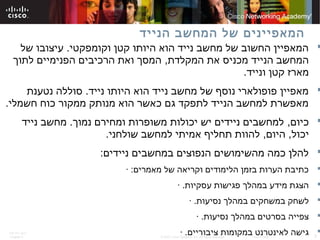 ITE PC v4.0
Chapter 6 3© 2007 Cisco Systems, Inc. All rights reserved. Cisco Public
‫הנייד‬ ‫המחשב‬ ‫של‬ ‫המאפיינים‬
‫וקומפקטי‬ ‫קטן‬ ‫היותו‬ ‫הוא‬ ‫נייד‬ ‫מחשב‬ ‫של‬ ‫החשוב‬ ‫המאפיין‬.‫של‬ ‫עיצובו‬
‫המקלדת‬ ‫את‬ ‫מכניס‬ ‫הנייד‬ ‫המחשב‬,‫לתוך‬ ‫הפנימיים‬ ‫הרכיבים‬ ‫ואת‬ ‫המסך‬
‫ונייד‬ ‫קטן‬ ‫מארז‬.
‫נייד‬ ‫היותו‬ ‫הוא‬ ‫נייד‬ ‫מחשב‬ ‫של‬ ‫נוסף‬ ‫פופולארי‬ ‫מאפיין‬.‫נטענת‬ ‫סוללה‬
‫חשמלי‬ ‫כוח‬ ‫ממקור‬ ‫מנותק‬ ‫הוא‬ ‫כאשר‬ ‫גם‬ ‫לתפקד‬ ‫הנייד‬ ‫למחשב‬ ‫מאפשרת‬.
‫כיום‬,‫נמוך‬ ‫ומחירם‬ ‫משופרות‬ ‫יכולות‬ ‫יש‬ ‫ניידים‬ ‫למחשבים‬.‫נייד‬ ‫מחשב‬
‫יכול‬,‫היום‬,‫שולחני‬ ‫למחשב‬ ‫אמיתי‬ ‫תחליף‬ ‫להוות‬.
‫ניידים‬ ‫במחשבים‬ ‫הנפוצים‬ ‫מהשימושים‬ ‫כמה‬ ‫להלן‬:
‫מאמרים‬ ‫של‬ ‫וקריאה‬ ‫הלימודים‬ ‫בזמן‬ ‫הערות‬ ‫כתיבת‬· :
‫עסקיות‬ ‫פגישות‬ ‫במהלך‬ ‫מידע‬ ‫הצגת‬· .
‫נסיעות‬ ‫במהלך‬ ‫במשחקים‬ ‫לשחק‬· .
‫נסיעות‬ ‫במהלך‬ ‫בסרטים‬ ‫צפייה‬· .
‫ציבוריים‬ ‫במקומות‬ ‫לאינטרנט‬ ‫גישה‬· .
 