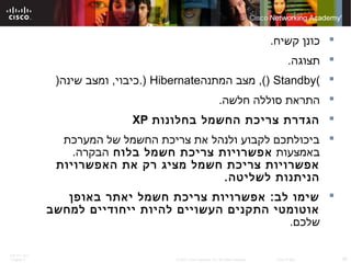 ITE PC v4.0
Chapter 6 30© 2007 Cisco Systems, Inc. All rights reserved. Cisco Public
.‫קשיח‬ ‫כונן‬
.‫תצוגה‬
(Standby)‫המתנה‬ ‫מצב‬ ,(Hibernate))‫שינה‬ ‫ומצב‬ ,‫.כיבוי‬
.‫חלשה‬ ‫סוללה‬ ‫התראת‬
‫בחלונות‬ ‫החשמל‬ ‫צריכת‬ ‫הגדרת‬XP
‫המערכת‬ ‫של‬ ‫החשמל‬ ‫צריכת‬ ‫את‬ ‫ולנהל‬ ‫לקבוע‬ ‫ביכולתכם‬
‫באמצעות‬‫בלוח‬ ‫חשמל‬ ‫צריכת‬ ‫אפשרויות‬.‫הבקרה‬
‫האפשרויות‬ ‫את‬ ‫רק‬ ‫מציג‬ ‫חשמל‬ ‫צריכת‬ ‫אפשרויות‬
.‫לשליטה‬ ‫הניתנות‬
‫באופן‬ ‫יאתר‬ ‫חשמל‬ ‫צריכת‬ ‫אפשרויות‬ :‫לב‬ ‫שימו‬
‫למחשב‬ ‫ייחודיים‬ ‫להיות‬ ‫העשויים‬ ‫התקנים‬ ‫אוטומטי‬
.‫שלכם‬
 