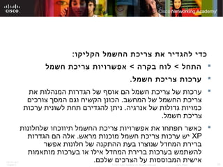 ITE PC v4.0
Chapter 6 31© 2007 Cisco Systems, Inc. All rights reserved. Cisco Public
:‫הקליקו‬ ‫החשמל‬ ‫צריכת‬ ‫את‬ ‫להגדיר‬ ‫כדי‬
‫חשמל‬ ‫צריכת‬ ‫אפשרויות‬ < ‫בקרה‬ ‫לוח‬ < ‫התחל‬
.‫חשמל‬ ‫צריכת‬ ‫ערכות‬
‫את‬ ‫המנהלות‬ ‫הגדרות‬ ‫של‬ ‫אוסף‬ ‫הם‬ ‫חשמל‬ ‫צריכת‬ ‫של‬ ‫ערכות‬
‫צורכים‬ ‫המסך‬ ‫וגם‬ ‫הקשיח‬ ‫הכונן‬ .‫המחשב‬ ‫של‬ ‫החשמל‬ ‫צריכת‬
‫ערכות‬ ‫לשונית‬ ‫תחת‬ ‫להגדירם‬ ‫ניתן‬ .‫אנרגיה‬ ‫של‬ ‫גדולות‬ ‫כמויות‬
.‫חשמל‬ ‫צריכת‬
‫שלחלונות‬ ‫תיווכחו‬ ‫החשמל‬ ‫צריכת‬ ‫אפשרויות‬ ‫את‬ ‫תפתחו‬ ‫כאשר‬
XP‫הגדרות‬ ‫הם‬ ‫אלה‬ .‫מראש‬ ‫מוכנות‬ ‫חשמל‬ ‫צריכת‬ ‫ערכות‬ ‫יש‬
‫אפשר‬ ‫חלונות‬ ‫של‬ ‫ההתקנה‬ ‫בעת‬ ‫שנוצרו‬ ‫המחדל‬ ‫ברירת‬
‫מותאמות‬ ‫בערכות‬ ‫או‬ ‫אילו‬ ‫המחדל‬ ‫ברירת‬ ‫בערכות‬ ‫להשתמש‬
.‫שלכם‬ ‫הצרכים‬ ‫על‬ ‫המבוססות‬ ‫אישית‬
 