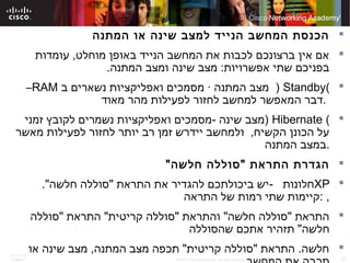 ITE PC v4.0
Chapter 6 32© 2007 Cisco Systems, Inc. All rights reserved. Cisco Public
‫המתנה‬ ‫או‬ ‫שינה‬ ‫למצב‬ ‫הנייד‬ ‫המחשב‬ ‫הכנסת‬
‫עומדות‬ ,‫מוחלט‬ ‫באופן‬ ‫הנייד‬ ‫המחשב‬ ‫את‬ ‫לכבות‬ ‫ברצונכם‬ ‫אין‬ ‫אם‬
.‫המתנה‬ ‫ומצב‬ ‫שינה‬ ‫מצב‬ :‫אפשרויות‬ ‫שתי‬ ‫בפניכם‬
(Standby)‫ב‬ ‫נשארים‬ ‫ואפליקציות‬ ‫מסמכים‬ · ‫המתנה‬ ‫מצב‬RAM–
‫מאוד‬ ‫מהר‬ ‫לפעילות‬ ‫לחזור‬ ‫למחשב‬ ‫המאפשר‬ ‫.דבר‬
(Hibernate)‫זמני‬ ‫לקובץ‬ ‫נשמרים‬ ‫ואפליקציות‬ ‫-מסמכים‬ ‫שינה‬ ‫מצב‬
‫מאשר‬ ‫לפעילות‬ ‫לחזור‬ ‫יותר‬ ‫רב‬ ‫זמן‬ ‫יידרש‬ ‫ולמחשב‬ ,‫הקשיח‬ ‫הכונן‬ ‫על‬
‫המתנה‬ ‫.במצב‬
"‫חלשה‬ ‫"סוללה‬ ‫התראת‬ ‫הגדרת‬
XP‫חלונות‬-."‫חלשה‬ ‫"סוללה‬ ‫התראת‬ ‫את‬ ‫להגדיר‬ ‫ביכולתכם‬ ‫יש‬
‫התראה‬ ‫של‬ ‫רמות‬ ‫שתי‬ ‫:קיימות‬ ,
‫"סוללה‬ ‫התראת‬ "‫קריטית‬ ‫"סוללה‬ ‫והתראת‬ "‫חלשה‬ ‫"סוללה‬ ‫התראת‬
‫שהסוללה‬ ‫אתכם‬ ‫תזהיר‬ "‫חלשה‬
‫או‬ ‫שינה‬ ‫מצב‬ ,‫המתנה‬ ‫מצב‬ ‫תכפה‬ "‫קריטית‬ ‫"סוללה‬ ‫התראת‬ .‫חלשה‬
 